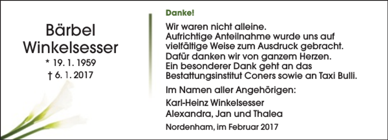 <p>Danke!</p><p>Bärbel<br />Winkelsesser<br />* 19. 1. 1959<br />† 6. 1. 2017</p><p>Wir waren nicht alleine.<br />Aufrichtige Anteilnahme wurde uns auf<br />vielfältige Weise zum Ausdruck gebracht.<br />Dafür danken wir von ganzem Herzen.<br />Ein besonderer Dank geht an das<br />Bestattungsinstitut Coners sowie an Taxi Bulli.<br />Im Namen aller Angehörigen:<br />Karl-Heinz Winkelsesser<br />Alexandra, Jan und Thalea<br />Nordenham, im Februar 2017</p>