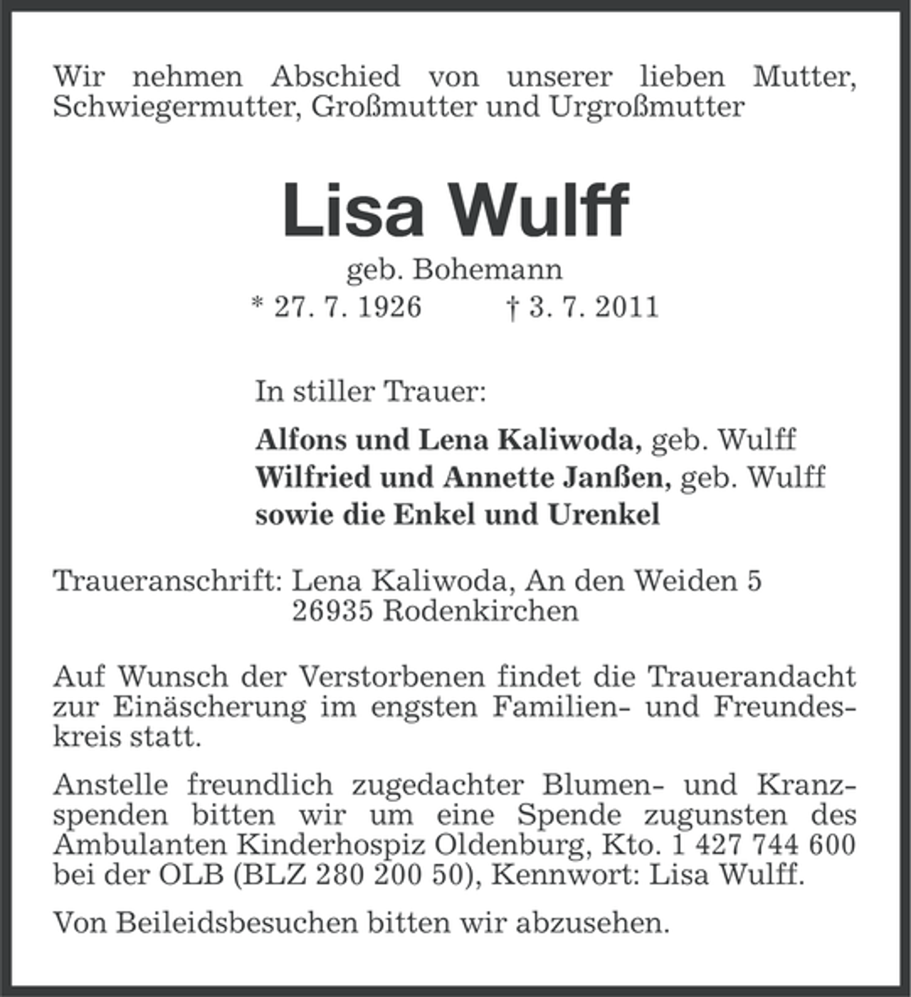 <p>Wir nehmen Abschied von unserer lieben Mutter,<br />Schwiegermutter, Großmutter und Urgroßmutter</p><p>Lisa Wulff<br />geb. Bohemann<br />* 27. 7. 1926<br />† 3. 7. 2011<br />In stiller Trauer:<br />Alfons und Lena Kaliwoda, geb. Wulff<br />Wilfried und Annette Janßen, geb. Wulff<br />sowie die Enkel und Urenkel<br />Traueranschrift: Lena Kaliwoda, An den Weiden 5<br />26935 Rodenkirchen<br />Auf Wunsch der Verstorbenen findet die Trauerandacht<br />zur Einäscherung im engsten Familien- und Freundeskreis statt.<br />Anstelle freundlich zugedachter Blumen- und Kranzspenden bitten wir um eine Spende zugunsten des<br />Ambulanten Kinderhospiz Oldenburg, Kto. 1 4244 600<br />bei der OLB (BLZ 280 200 50), Kennwort: Lisa Wulff.<br />Von Beileidsbesuchen bitten wir abzusehen.</p>