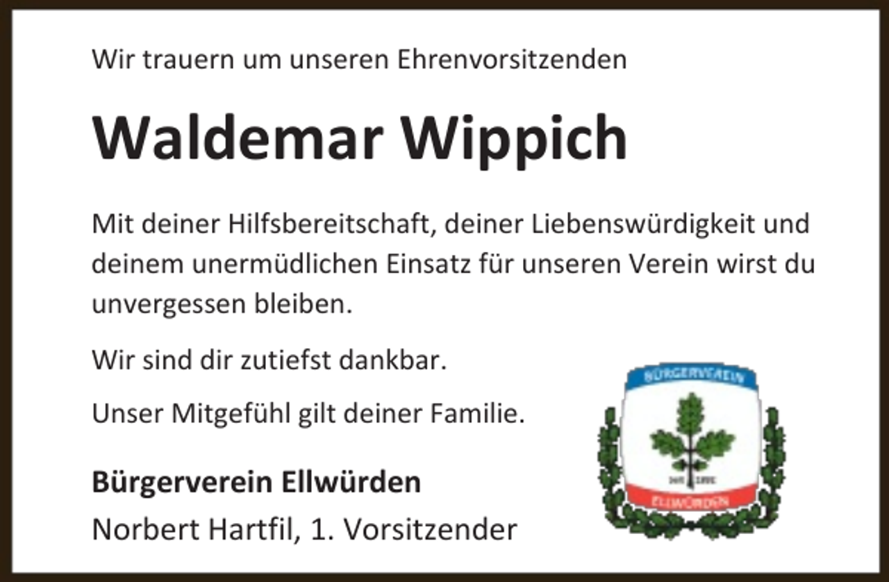 <p>Wir trauern um unseren Ehrenvorsitzenden</p><p>Waldemar Wippich<br />Mit deiner Hilfsbereitschaft, deiner Liebenswürdigkeit und<br />deinem unermüdlichen Einsatz für unseren Verein wirst du<br />unvergessen bleiben.<br />Wir sind dir zutiefst dankbar.<br />Unser Mitgefühl gilt deiner Familie.</p><p>Bürgerverein Ellwürden<br />Norbert Hartfil, 1. Vorsitzender</p>