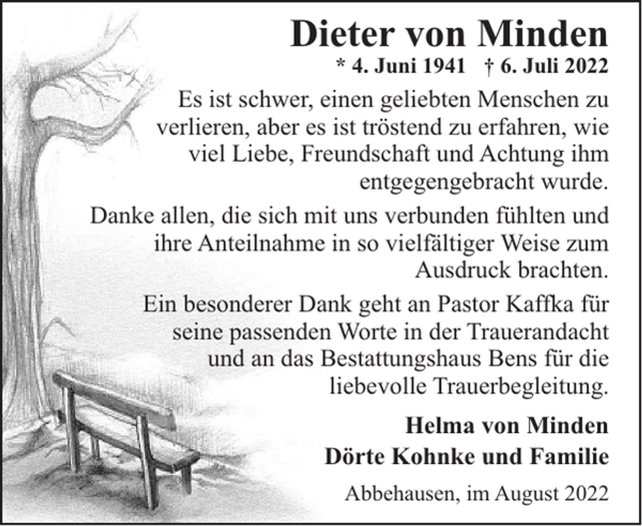 <p>Dieter von Minden</p><p>* 4. Juni 1941 † 6. Juli 2022</p><p>Es ist schwer, einen geliebten Menschen zu<br />verlieren, aber es ist tröstend zu erfahren, wie<br />viel Liebe, Freundschaft und Achtung ihm<br />entgegengebracht wurde.<br />Danke allen, die sich mit uns verbunden fühlten und<br />ihre Anteilnahme in so vielfältiger Weise zum<br />Ausdruck brachten.<br />Ein besonderer Dank geht an Pastor Kaffka für<br />seine passenden Worte in der Trauerandacht<br />und an das Bestattungshaus Bens für die<br />liebevolle Trauerbegleitung.<br />Helma von Minden<br />Dörte Kohnke und Familie<br />Abbehausen, im August 2022</p>