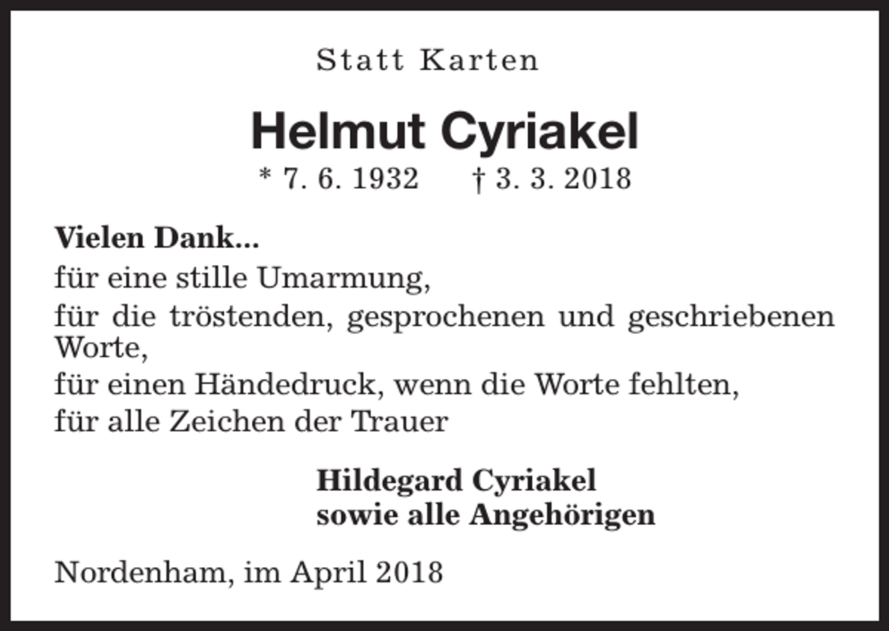 <p>S t a t t K a rt e n</p><p>Helmut Cyriakel<br />* 7. 6. 1932</p><p>† 3. 3. 2018</p><p>Vielen Dank...<br />für eine stille Umarmung,<br />für die tröstenden, gesprochenen und geschriebenen<br />Worte,<br />für einen Händedruck, wenn die Worte fehlten,<br />für alle Zeichen der Trauer<br />Hildegard Cyriakel<br />sowie alle Angehörigen<br />Nordenham, im April 2018</p>