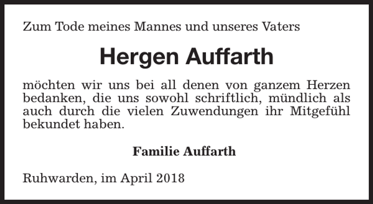 <p>Zum Tode meines Mannes und unseres Vaters</p><p>Hergen Auffarth<br />möchten wir uns bei all denen von ganzem Herzen<br />bedanken, die uns sowohl schriftlich, mündlich als<br />auch durch die vielen Zuwendungen ihr Mitgefühl<br />bekundet haben.<br />Familie Auffarth<br />Ruhwarden, im April 2018</p>
