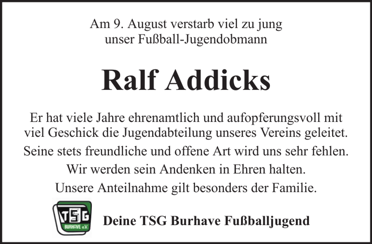 <p>Am 9. August verstarb viel zu jung<br />unser Fußball-Jugendobmann</p><p>Ralf Addicks<br />Er hat viele Jahre ehrenamtlich und aufopferungsvoll mit<br />viel Geschick die Jugendabteilung unseres Vereins geleitet.<br />Seine stets freundliche und offene Art wird uns sehr fehlen.<br />Wir werden sein Andenken in Ehren halten.<br />Unsere Anteilnahme gilt besonders der Familie.<br />Deine TSG Burhave Fußballjugend</p>