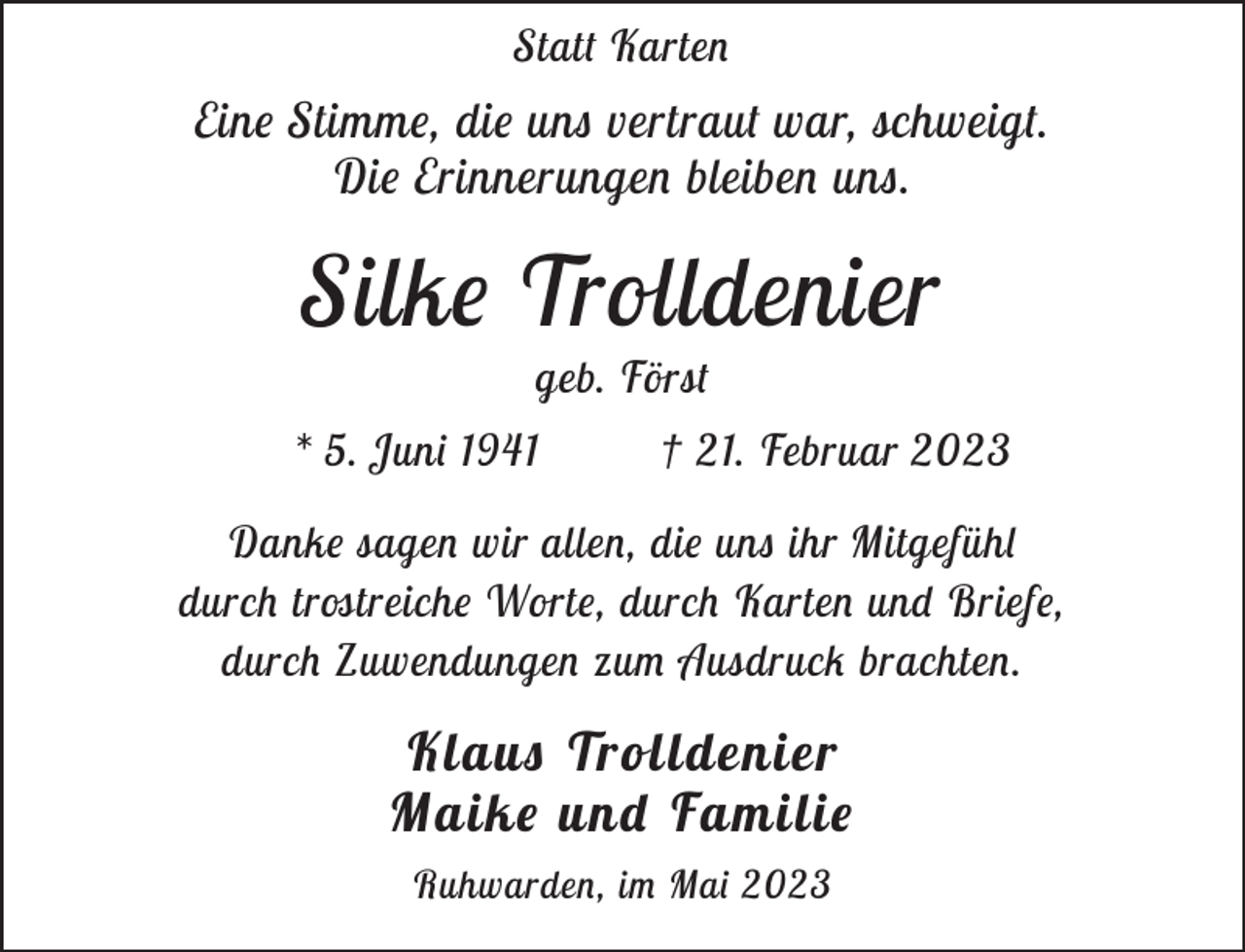 <p>Statt Karten</p><p>Eine Stimme, die uns vertraut war, schweigt.<br />Die Erinnerungen bleiben uns.</p><p>Silke Trolldenier<br />geb. Först</p><p>* 5. Juni 1941</p><p>† 21. Februar 2023</p><p>Danke sagen wir allen, die uns ihr Mitgefühl<br />durch trostreiche Worte, durch Karten und Briefe,<br />durch Zuwendungen zum Ausdruck brachten.</p><p>Klaus Trolldenier<br />Maike und Familie<br />Ruhwarden, im Mai 2023</p>