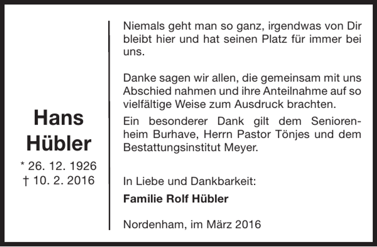 <p>Niemals geht man so ganz, irgendwas von Dir<br />bleibt hier und hat seinen Platz für immer bei<br />uns.</p><p>Hans<br />Hübler</p><p>* 26. 12. 1926<br />† 10. 2. 2016</p><p>Danke sagen wir allen, die gemeinsam mit uns<br />Abschied nahmen und ihre Anteilnahme auf so<br />vielfältige Weise zum Ausdruck brachten.<br />Ein besonderer Dank gilt dem Seniorenheim Burhave, Herrn Pastor Tönjes und dem<br />Bestattungsinstitut Meyer.<br />In Liebe und Dankbarkeit:<br />Familie Rolf Hübler<br />Nordenham, im März 2016</p>