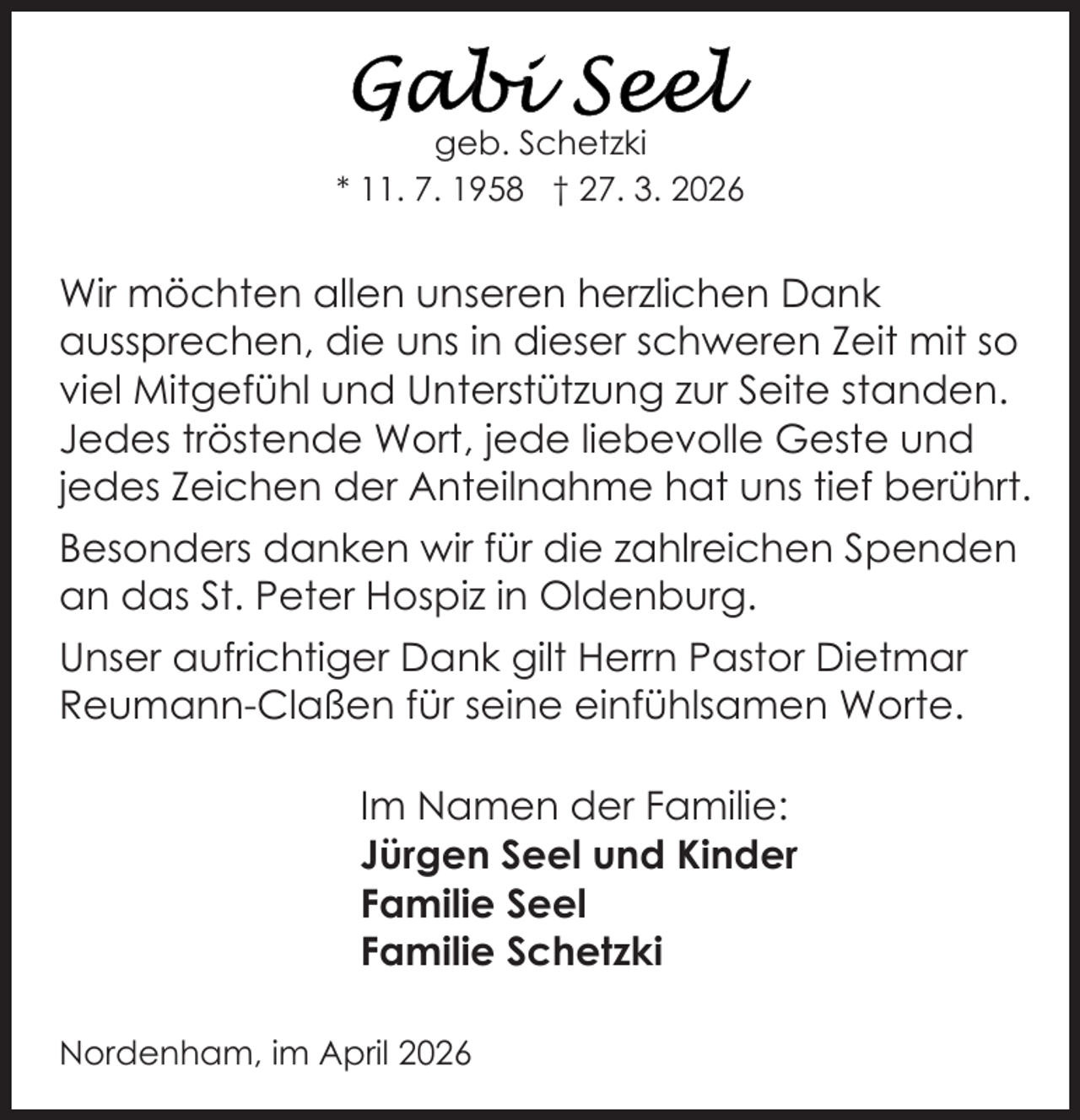<p>geb. Schetzki<br />* 11. 7. 1958 † 27. 3. 2026</p>
<p>Wir möchten allen unseren herzlichen Dank<br />aussprechen, die uns in dieser schweren Zeit mit so<br />viel Mitgefühl und Unterstützung zur Seite standen.<br />Jedes tröstende Wort, jede liebevolle Geste und<br />jedes Zeichen der Anteilnahme hat uns tief berührt.<br />Besonders danken wir für die zahlreichen Spenden<br />an das St. Peter Hospiz in Oldenburg.<br />Unser aufrichtiger Dank gilt Herrn Pastor Dietmar<br />Reumann-Claßen für seine einfühlsamen Worte.<br />Im Namen der Familie:<br />Jürgen Seel und Kinder<br />Familie Seel<br />Familie Schetzki<br />Nordenham, im April 2026</p>