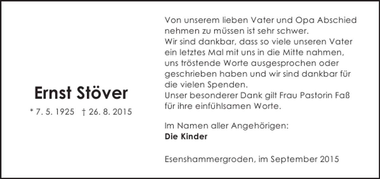 <p>Ernst Stöver<br />* 7. 5. 1925 † 26. 8. 2015</p><p>Von unserem lieben Vater und Opa Abschied<br />nehmen zu müssen ist sehr schwer.<br />Wir sind dankbar, dass so viele unseren Vater<br />ein letztes Mal mit uns in die Mitte nahmen,<br />uns tröstende Worte ausgesprochen oder<br />geschrieben haben und wir sind dankbar für<br />die vielen Spenden.<br />Unser besonderer Dank gilt Frau Pastorin Faß<br />für ihre einfühlsamen Worte.<br />Im Namen aller Angehörigen:<br />Die Kinder<br />Esenshammergroden, im September 2015</p>