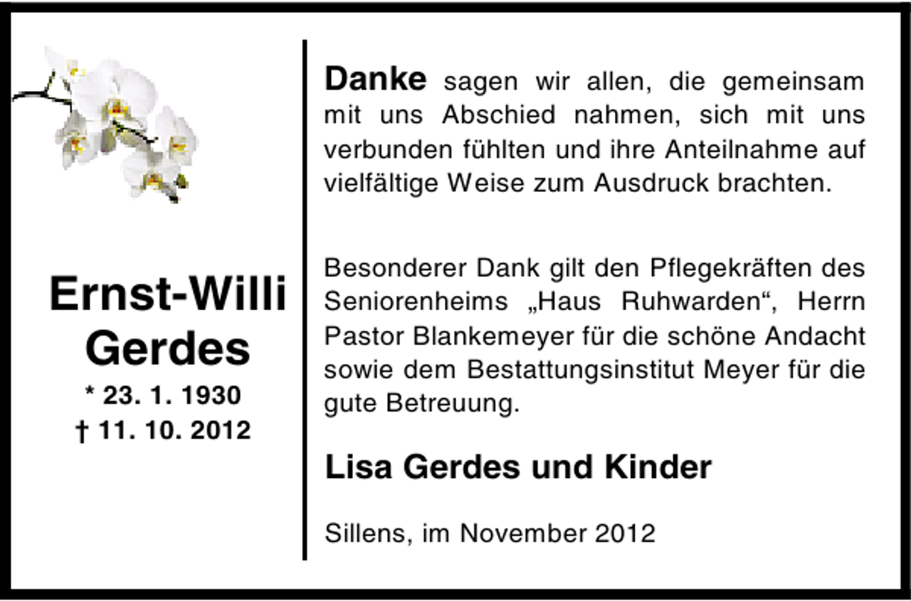<p>Danke sagen wir allen, die gemeinsam<br />mit uns Abschied nahmen, sich mit uns<br />verbunden fühlten und ihre Anteilnahme auf<br />vielfältige Weise zum Ausdruck brachten.</p><p>Ernst-Willi<br />Gerdes<br />* 23. 1. 1930<br />† 11. 10. 2012</p><p>Besonderer Dank gilt den Pflegekräften des<br />Seniorenheims „Haus Ruhwarden“, Herrn<br />Pastor Blankemeyer für die schöne Andacht<br />sowie dem Bestattungsinstitut Meyer für die<br />gute Betreuung.</p><p>Lisa Gerdes und Kinder<br />Sillens, im November 2012</p>