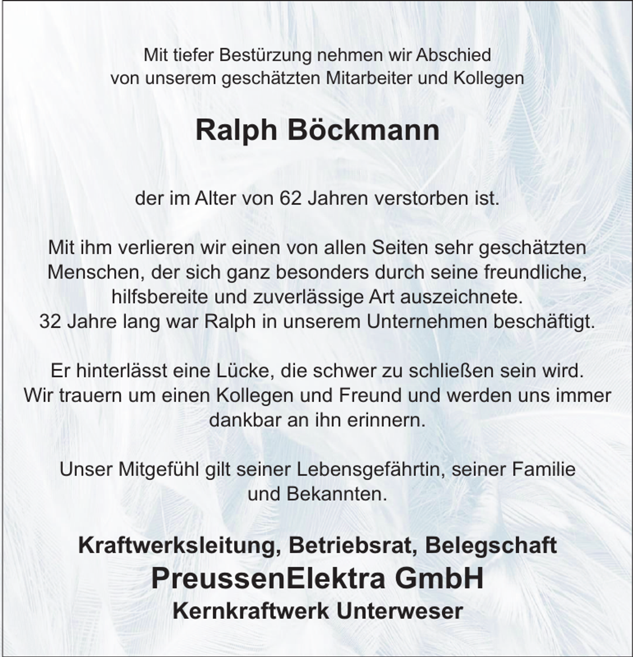 <p>Mit tiefer Bestürzung nehmen wir Abschied<br />von unserem geschätzten Mitarbeiter und Kollegen</p><p>Ralph Böckmann<br />der im Alter von 62 Jahren verstorben ist.<br />Mit ihm verlieren wir einen von allen Seiten sehr geschätzten<br />Menschen, der sich ganz besonders durch seine freundliche,<br />hilfsbereite und zuverlässige Art auszeichnete.<br />32 Jahre lang war Ralph in unserem Unternehmen beschäftigt.<br />Er hinterlässt eine Lücke, die schwer zu schließen sein wird.<br />Wir trauern um einen Kollegen und Freund und werden uns immer<br />dankbar an ihn erinnern.<br />Unser Mitgefühl gilt seiner Lebensgefährtin, seiner Familie<br />und Bekannten.</p><p>Kraftwerksleitung, Betriebsrat, Belegschaft</p><p>PreussenElektra GmbH<br />Kernkraftwerk Unterweser</p>