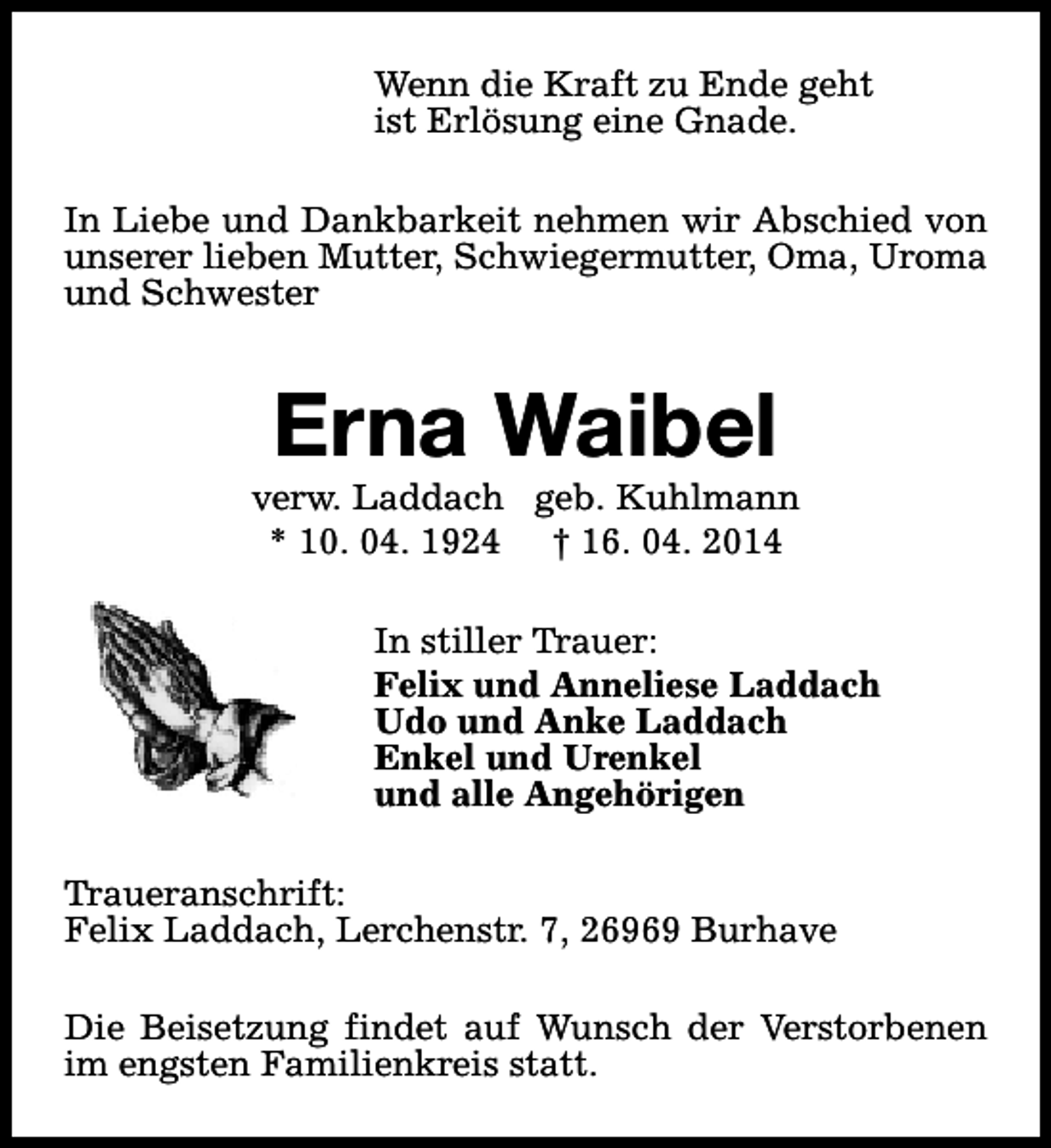 <p>Wenn die Kraft zu Ende geht<br />ist Erlösung eine Gnade.<br />In Liebe und Dankbarkeit nehmen wir Abschied von<br />unserer lieben Mutter, Schwiegermutter, Oma, Uroma<br />und Schwester</p><p>Erna Waibel</p><p>verw. Laddach geb. Kuhlmann<br />* 10. 04. 1924 † 16. 04. 2014<br />In stiller Trauer:<br />Felix und Anneliese Laddach<br />Udo und Anke Laddach<br />Enkel und Urenkel<br />und alle Angehörigen<br />Traueranschrift:<br />Felix Laddach, Lerchenstr. 7, 26969 Burhave<br />Die Beisetzung findet auf Wunsch der Verstorbenen<br />im engsten Familienkreis statt.</p>