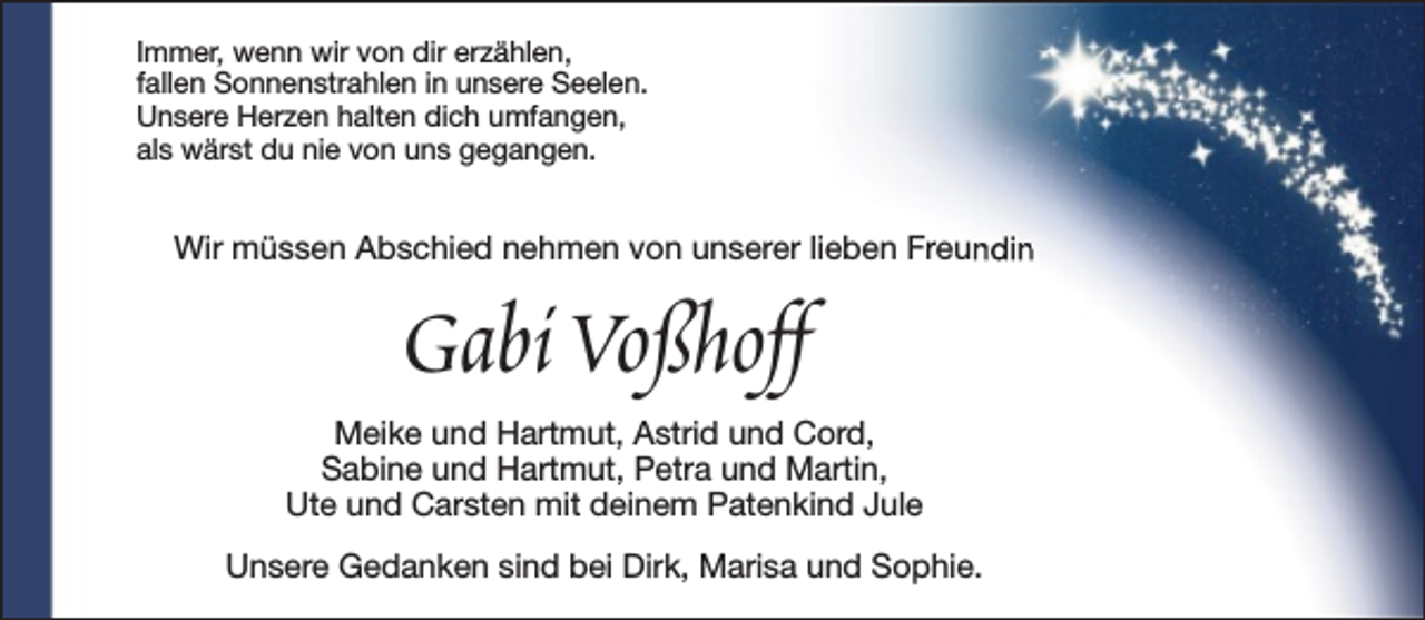 <p>Immer, wenn wir von dir erzählen,<br />fallen Sonnenstrahlen in unsere Seelen.<br />Unsere Herzen halten dich umfangen,<br />als wärst du nie von uns gegangen.</p><p>Wir müssen Abschied nehmen von unserer lieben Freundin</p><p>Gabi Voßhoff</p><p>Meike und Hartmut, Astrid und Cord,<br />Sabine und Hartmut, Petra und Martin,<br />Ute und Carsten mit deinem Patenkind Jule<br />Unsere Gedanken sind bei Dirk, Marisa und Sophie.</p>