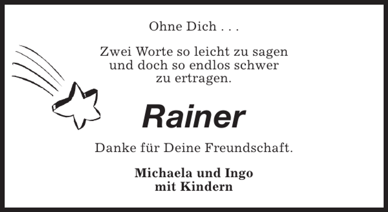 <p>Ohne Dich . . .<br />Zwei Worte so leicht zu sagen<br />und doch so endlos schwer<br />zu ertragen.</p><p>Rainer<br />Danke für Deine Freundschaft.<br />Michaela und Ingo<br />mit Kindern</p>