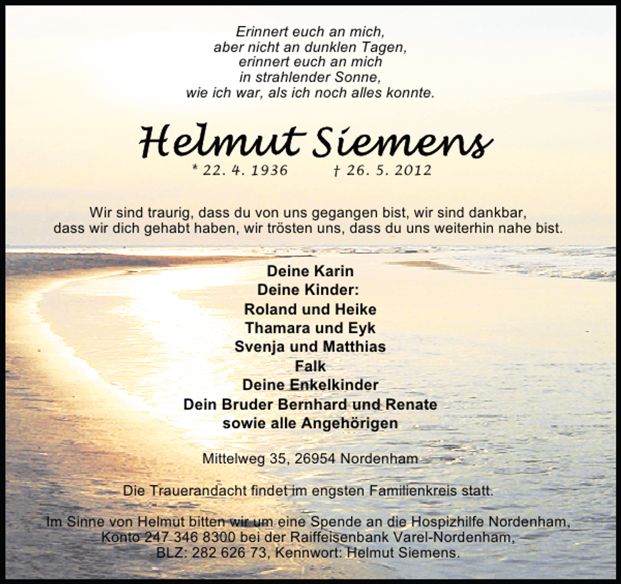 <p>Erinnert euch an mich,<br />aber nicht an dunklen Tagen,<br />erinnert euch an mich<br />in strahlender Sonne,<br />wie ich war, als ich noch alles konnte.</p><p>* 22. 4. 1936</p><p>† 26. 5. 2012</p><p>Wir sind traurig, dass du von uns gegangen bist, wir sind dankbar,<br />dass wir dich gehabt haben, wir trösten uns, dass du uns weiterhin nahe bist.</p><p>Deine Karin<br />Deine Kinder:<br />Roland und Heike<br />Thamara und Eyk<br />Svenja und Matthias<br />Falk<br />Deine Enkelkinder<br />Dein Bruder Bernhard und Renate<br />sowie alle Angehörigen<br />Mittelweg 35, 26954 Nordenham<br />Die Trauerandacht findet im engsten Familienkreis statt.<br />Im Sinne von Helmut bitten wir um eine Spende an die Hospizhilfe Nordenham,<br />Konto 247 346 8300 bei der Raiffeisenbank Varel-Nordenham,<br />BLZ: 282 626 73, Kennwort: Helmut Siemens.</p>