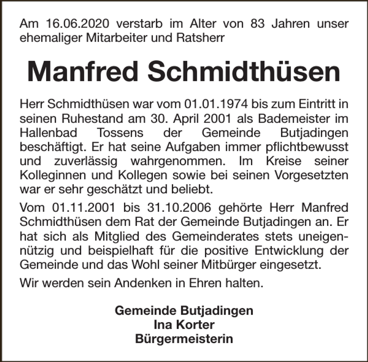 <p>Am 16.06.2020 verstarb im Alter von 83 Jahren unser<br />ehemaliger Mitarbeiter und Ratsherr</p><p>Manfred Schmidthüsen<br />Herr Schmidthüsen war vom 01.01.1974 bis zum Eintritt in<br />seinen Ruhestand am 30. April 2001 als Bademeister im<br />Hallenbad<br />Tossens<br />der<br />Gemeinde<br />Butjadingen<br />beschäftigt. Er hat seine Aufgaben immer pflichtbewusst<br />und zuverlässig wahrgenommen. Im Kreise seiner<br />Kolleginnen und Kollegen sowie bei seinen Vorgesetzten<br />war er sehr geschätzt und beliebt.<br />Vom 01.11.2001 bis 31.10.2006 gehörte Herr Manfred<br />Schmidthüsen dem Rat der Gemeinde Butjadingen an. Er<br />hat sich als Mitglied des Gemeinderates stets uneigennützig und beispielhaft für die positive Entwicklung der<br />Gemeinde und das Wohl seiner Mitbürger eingesetzt.<br />Wir werden sein Andenken in Ehren halten.<br />Gemeinde Butjadingen<br />Ina Korter<br />Bürgermeisterin</p>
