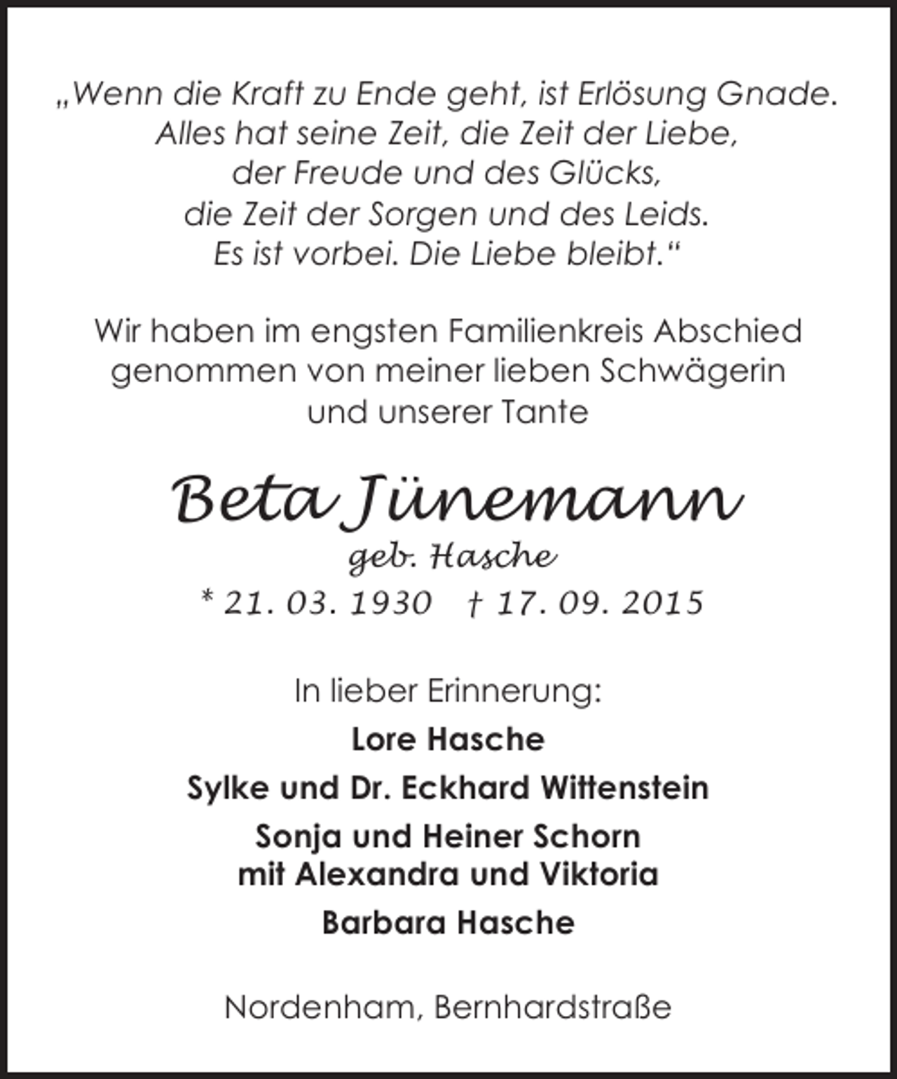 <p>„Wenn die Kraft zu Ende geht, ist Erlösung Gnade.<br />Alles hat seine Zeit, die Zeit der Liebe,<br />der Freude und des Glücks,<br />die Zeit der Sorgen und des Leids.<br />Es ist vorbei. Die Liebe bleibt.“<br />Wir haben im engsten Familienkreis Abschied<br />genommen von meiner lieben Schwägerin<br />und unserer Tante</p><p>Beta Jünemann<br />geb. Hasche<br />* 21. 03. 1930 † 17. 09. 2015</p><p>In lieber Erinnerung:<br />Lore Hasche<br />Sylke und Dr. Eckhard Wittenstein<br />Sonja und Heiner Schorn<br />mit Alexandra und Viktoria<br />Barbara Hasche<br />Nordenham, Bernhardstraße</p>