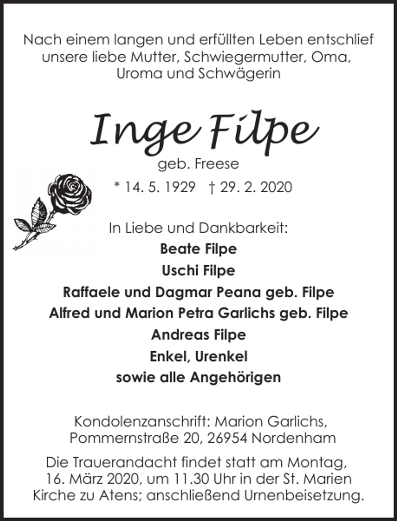 <p>Nach einem langen und erfüllten Leben entschlief<br />unsere liebe Mutter, Schwiegermutter, Oma,<br />Uroma und Schwägerin</p><p>Inge Filpe<br />geb. Freese</p><p>* 14. 5. 1929 † 29. 2. 2020<br />In Liebe und Dankbarkeit:<br />Beate Filpe<br />Uschi Filpe<br />Raffaele und Dagmar Peana geb. Filpe<br />Alfred und Marion Petra Garlichs geb. Filpe<br />Andreas Filpe<br />Enkel, Urenkel<br />sowie alle Angehörigen<br />Kondolenzanschrift: Marion Garlichs,<br />Pommernstraße 20, 26954 Nordenham</p><p>Die Trauerandacht findet statt am Montag,<br />16. März 2020, um 11.30 Uhr in der St. Marien<br />Kirche zu Atens; anschließend Urnenbeisetzung.</p>