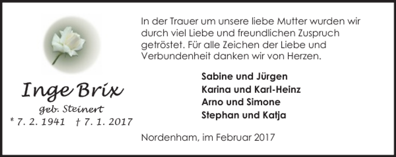 <p>In der Trauer um unsere liebe Mutter wurden wir<br />durch viel Liebe und freundlichen Zuspruch<br />getröstet. Für alle Zeichen der Liebe und<br />Verbundenheit danken wir von Herzen.</p><p>ge<br />g<br />eb. Stei<br />einert<br />* 7. 2. 1941 † 7. 1. 2017</p><p>Sabine und Jürgen<br />Karina und Karl-Heinz<br />Arno und Simone<br />Stephan und Katja<br />Nordenham, im Februar 2017</p>
