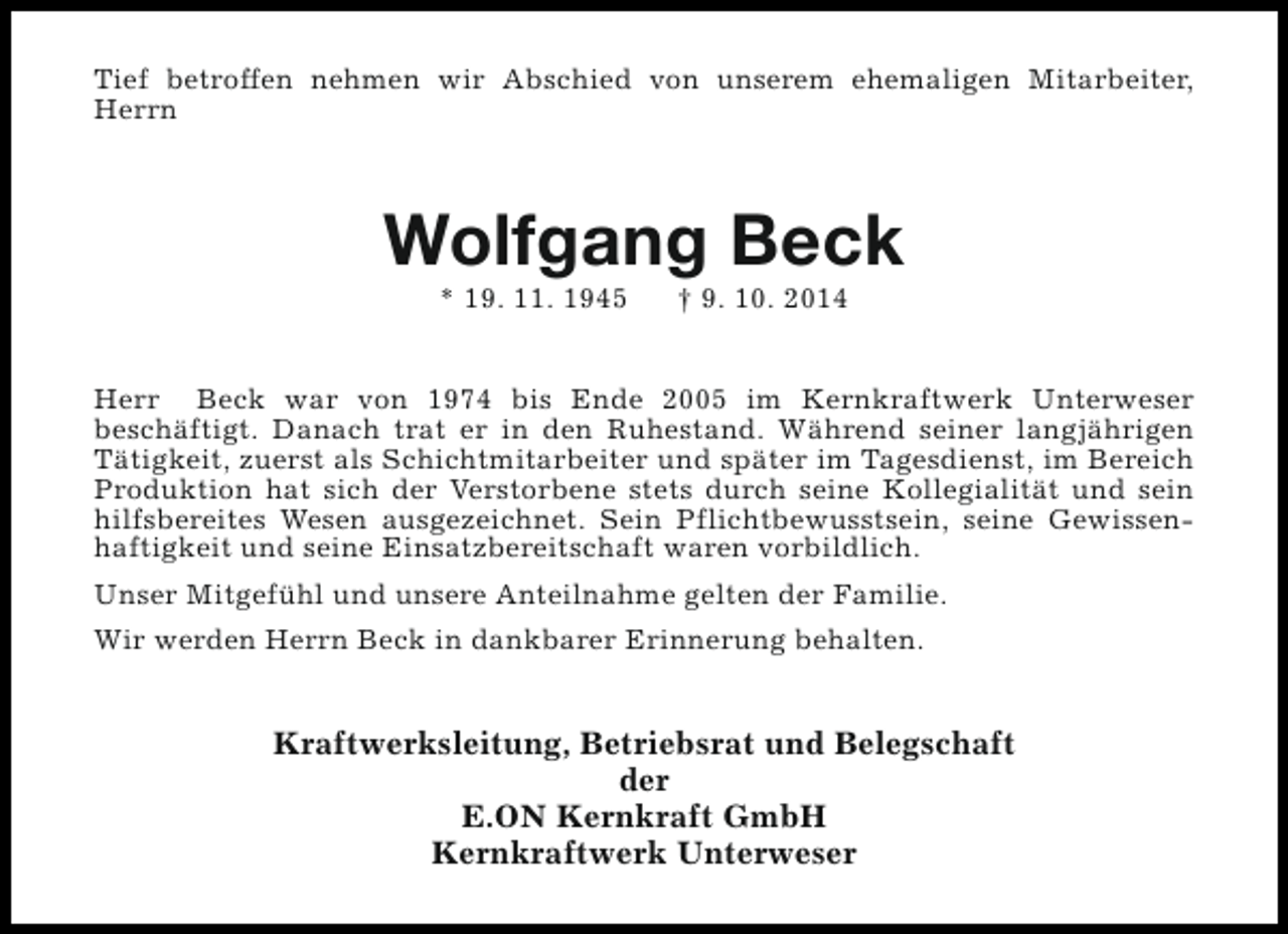 <p>Tief betroffen nehmen wir Abschied von unserem ehemaligen Mitarbeiter,<br />Herrn</p><p>Wolfgang Beck<br />* 19. 11. 1945</p><p>† 9. 10. 2014</p><p>Herr Beck war von 1974 bis Ende 2005 im Kernkraftwerk Unterweser<br />beschäftigt. Danach trat er in den Ruhestand. Während seiner langjährigen<br />Tätigkeit, zuerst als Schichtmitarbeiter und später im Tagesdienst, im Bereich<br />Produktion hat sich der Verstorbene stets durch seine Kollegialität und sein<br />hilfsbereites Wesen ausgezeichnet. Sein Pflichtbewusstsein, seine Gewissenhaftigkeit und seine Einsatzbereitschaft waren vorbildlich.<br />Unser Mitgefühl und unsere Anteilnahme gelten der Familie.<br />Wir werden Herrn Beck in dankbarer Erinnerung behalten.</p><p>Kraftwerksleitung, Betriebsrat und Belegschaft<br />der<br />E.ON Kernkraft GmbH<br />Kernkraftwerk Unterweser</p>