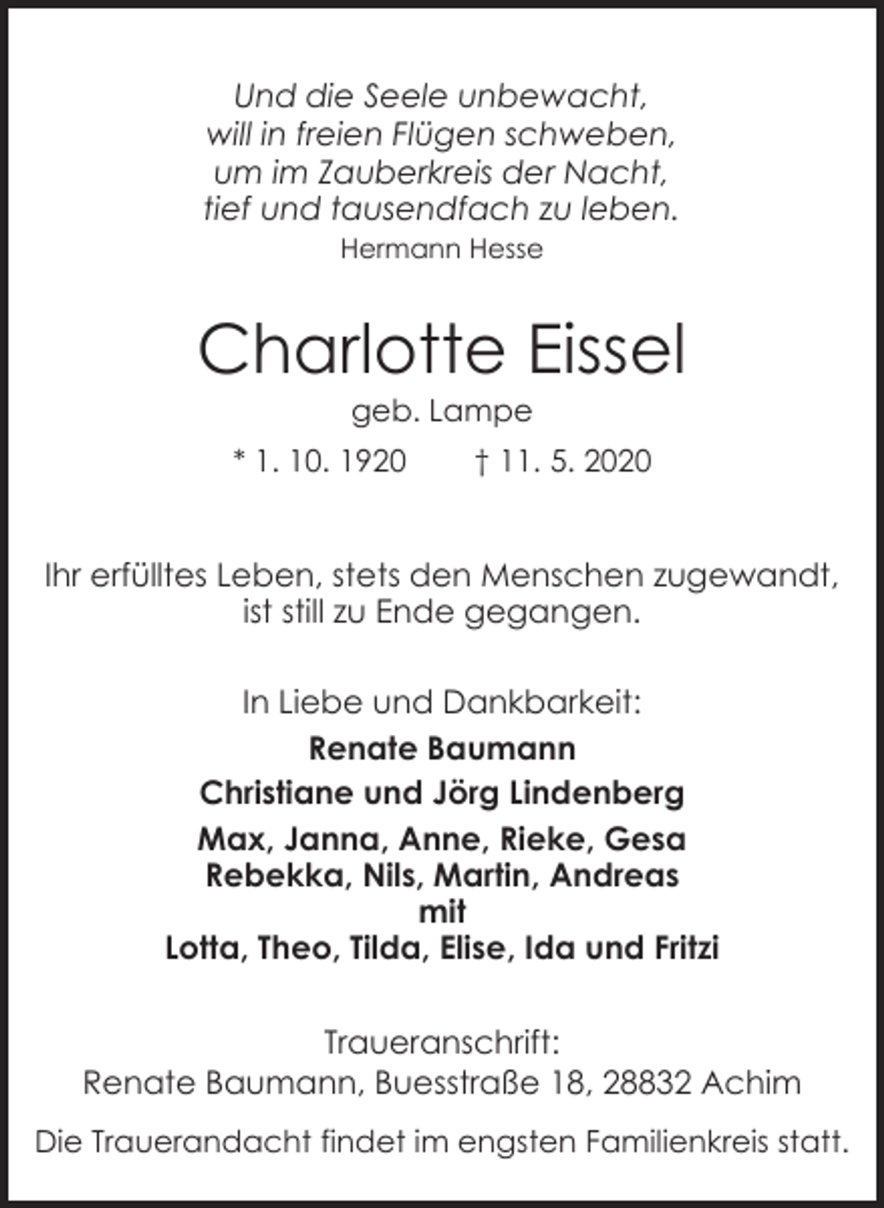<p>Und die Seele unbewacht,<br />will in freien Flügen schweben,<br />um im Zauberkreis der Nacht,<br />tief und tausendfach zu leben.<br />Hermann Hesse</p><p>Charlotte Eissel<br />geb. Lampe</p><p>* 1. 10. 1920</p><p>† 11. 5. 2020</p><p>Ihr erfülltes Leben, stets den Menschen zugewandt,<br />ist still zu Ende gegangen.<br />In Liebe und Dankbarkeit:<br />Renate Baumann<br />Christiane und Jörg Lindenberg<br />Max, Janna, Anne, Rieke, Gesa<br />Rebekka, Nils, Martin, Andreas<br />mit<br />Lotta, Theo, Tilda, Elise, Ida und Fritzi<br />Traueranschrift:<br />Renate Baumann, Buesstraße 18, 28832 Achim<br />Die Trauerandacht findet im engsten Familienkreis statt.</p>