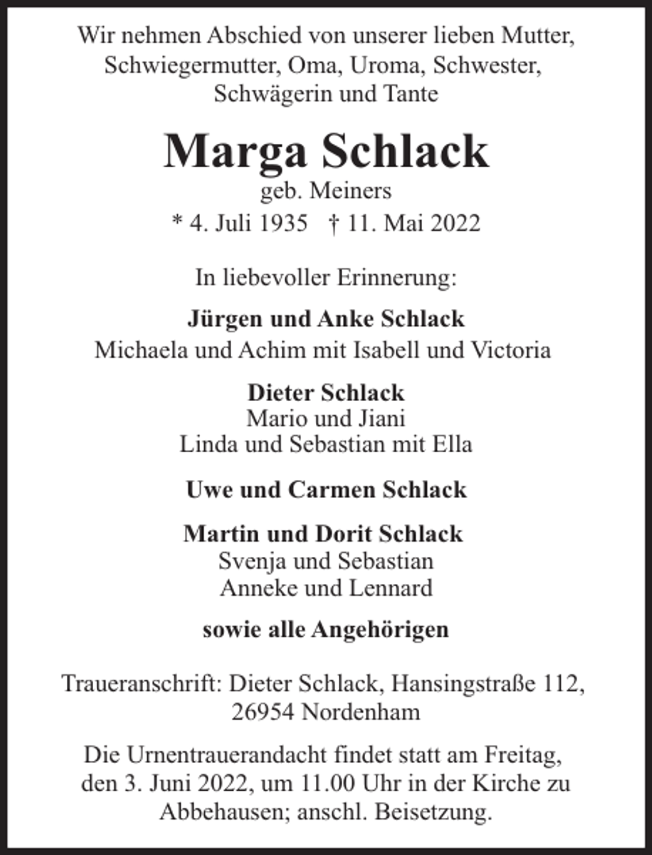 <p>Wir nehmen Abschied von unserer lieben Mutter,<br />Schwiegermutter, Oma, Uroma, Schwester,<br />Schwägerin und Tante</p><p>Marga Schlack<br />geb. Meiners<br />* 4. Juli 1935 † 11. Mai 2022<br />In liebevoller Erinnerung:<br />Jürgen und Anke Schlack<br />Michaela und Achim mit Isabell und Victoria<br />Dieter Schlack<br />Mario und Jiani<br />Linda und Sebastian mit Ella<br />Uwe und Carmen Schlack<br />Martin und Dorit Schlack<br />Svenja und Sebastian<br />Anneke und Lennard<br />sowie alle Angehörigen<br />Traueranschrift: Dieter Schlack, Hansingstraße 112,<br />26954 Nordenham<br />Die Urnentrauerandacht findet statt am Freitag,<br />den 3. Juni 2022, um 11.00 Uhr in der Kirche zu<br />Abbehausen; anschl. Beisetzung.</p>