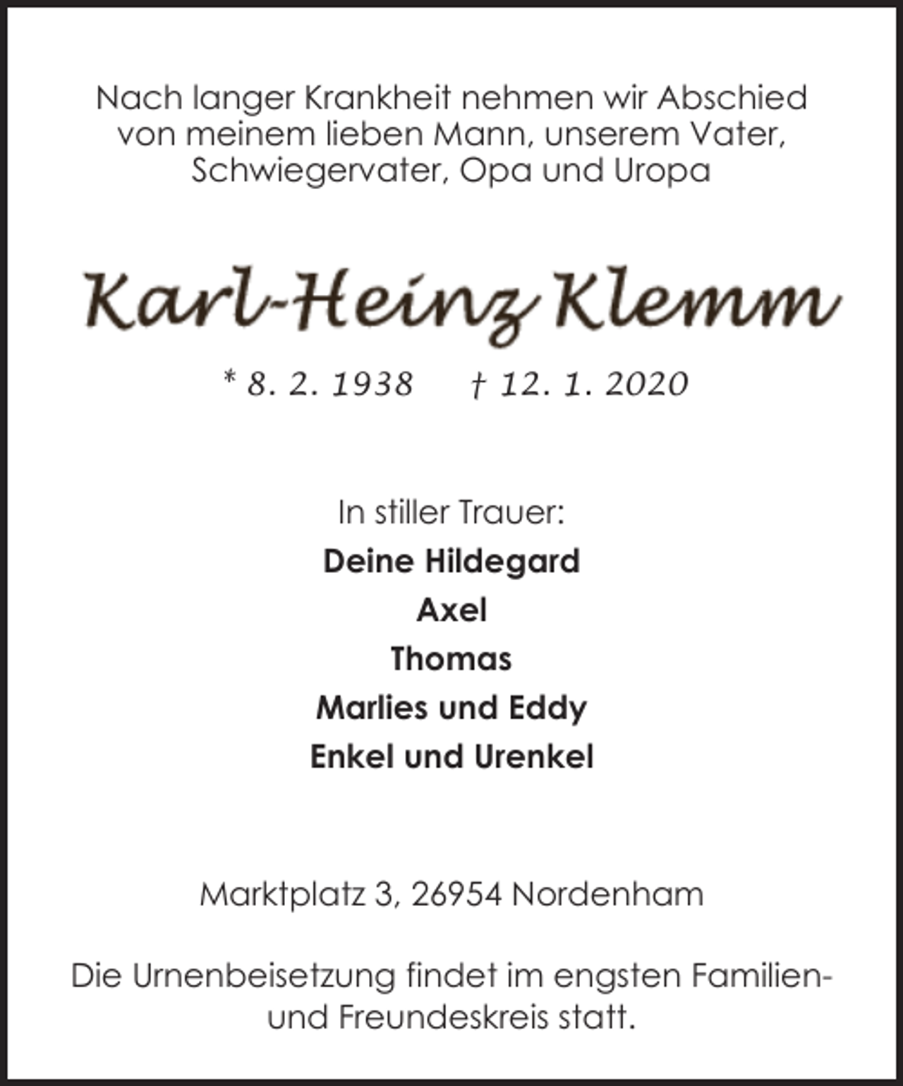 <p>Nach langer Krankheit nehmen wir Abschied<br />von meinem lieben Mann, unserem Vater,<br />Schwiegervater, Opa und Uropa</p><p>* 8. 2. 1938</p><p>† 12. 1. 2020</p><p>In stiller Trauer:<br />Deine Hildegard<br />Axel<br />Thomas<br />Marlies und Eddy<br />Enkel und Urenkel</p><p>Marktplatz 3, 26954 Nordenham<br />Die Urnenbeisetzung findet im engsten Familienund Freundeskreis statt.</p>
