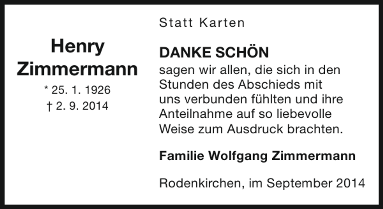 <p>S t a t t Ka rt e n</p><p>Henry<br />Zimmermann<br />* 25. 1. 1926<br />† 2. 9. 2014</p><p>DANKE SCHÖN</p><p>sagen wir allen, die sich in den<br />Stunden des Abschieds mit<br />uns verbunden fühlten und ihre<br />Anteilnahme auf so liebevolle<br />Weise zum Ausdruck brachten.<br />Familie Wolfgang Zimmermann<br />Rodenkirchen, im September 2014</p>