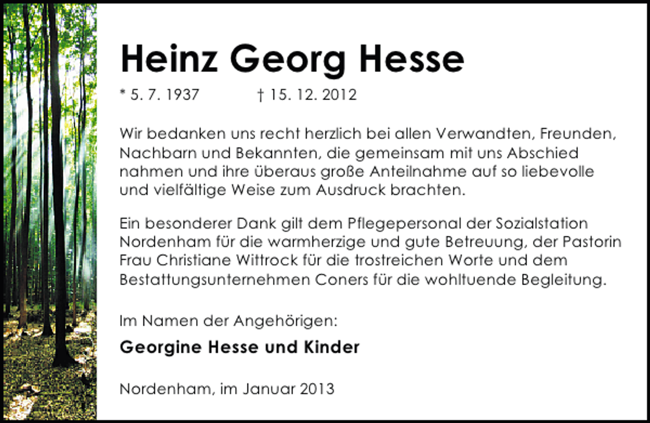 <p>Heinz Georg Hesse<br />* 5. 7. 1937</p><p>† 15. 12. 2012</p><p>Wir bedanken uns recht herzlich bei allen Verwandten, Freunden,<br />Nachbarn und Bekannten, die gemeinsam mit uns Abschied<br />nahmen und ihre überaus große Anteilnahme auf so liebevolle<br />und vielfältige Weise zum Ausdruck brachten.<br />Ein besonderer Dank gilt dem Pflegepersonal der Sozialstation<br />Nordenham für die warmherzige und gute Betreuung, der Pastorin<br />Frau Christiane Wittrock für die trostreichen Worte und dem<br />Bestattungsunternehmen Coners für die wohltuende Begleitung.<br />Im Namen der Angehörigen:</p><p>Georgine Hesse und Kinder<br />Nordenham, im Januar 2013</p>