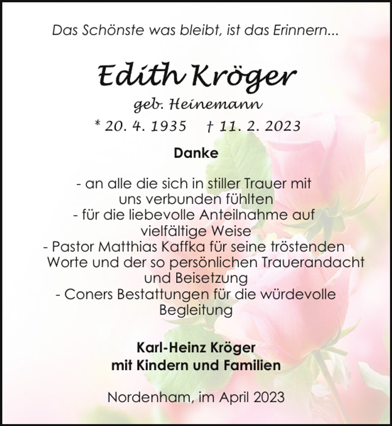 <p>Das Schönste was bleibt, ist das Erinnern...</p><p>geb. Heinemann<br />* 20. 4. 1935</p><p>† 11. 2. 2023</p><p>Danke<br />- an alle die sich in stiller Trauer mit<br />uns verbunden fühlten<br />- für die liebevolle Anteilnahme auf<br />vielfältige Weise<br />- Pastor Matthias Kaffka für seine tröstenden<br />Worte und der so persönlichen Trauerandacht<br />und Beisetzung<br />- Coners Bestattungen für die würdevolle<br />Begleitung<br />Karl-Heinz Kröger<br />mit Kindern und Familien<br />Nordenham, im April 2023</p>