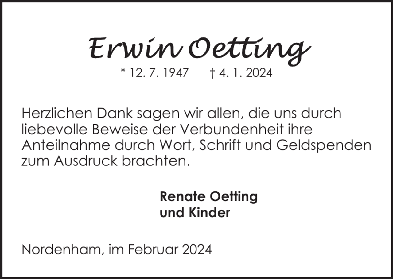 <p>* 12. 7. 1947</p><p>† 4. 1. 2024</p><p>Herzlichen Dank sagen wir allen, die uns durch<br />liebevolle Beweise der Verbundenheit ihre<br />Anteilnahme durch Wort, Schrift und Geldspenden<br />zum Ausdruck brachten.<br />Renate Oetting<br />und Kinder<br />Nordenham, im Februar 2024</p>