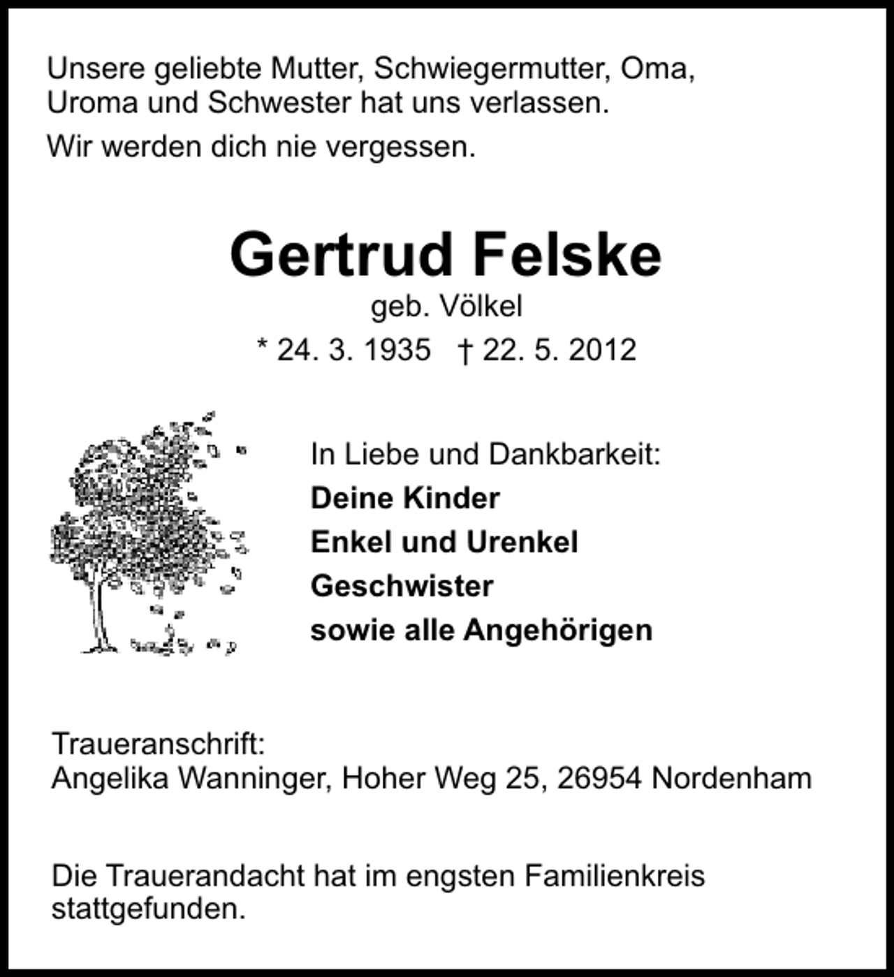 <p>Unsere geliebte Mutter, Schwiegermutter, Oma,<br />Uroma und Schwester hat uns verlassen.<br />Wir werden dich nie vergessen.</p><p>Gertrud Felske<br />geb. Völkel<br />* 24. 3. 1935 † 22. 5. 2012</p><p>In Liebe und Dankbarkeit:<br />Deine Kinder<br />Enkel und Urenkel<br />Geschwister<br />sowie alle Angehörigen<br />Traueranschrift:<br />Angelika Wanninger, Hoher Weg 25, 26954 Nordenham<br />Die Trauerandacht hat im engsten Familienkreis<br />stattgefunden.</p>