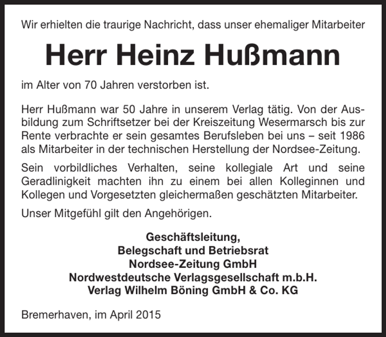 <p>Wir erhielten die traurige Nachricht, dass unser ehemaliger Mitarbeiter</p><p>Herr Heinz Hußmann<br />im Alter von 70 Jahren verstorben ist.<br />Herr Hußmann war 50 Jahre in unserem Verlag tätig. Von der Ausbildung zum Schriftsetzer bei der Kreiszeitung Wesermarsch bis zur<br />Rente verbrachte er sein gesamtes Berufsleben bei uns – seit 1986<br />als Mitarbeiter in der technischen Herstellung der Nordsee-Zeitung.<br />Sein vorbildliches Verhalten, seine kollegiale Art und seine<br />Geradlinigkeit machten ihn zu einem bei allen Kolleginnen und<br />Kollegen und Vorgesetzten gleichermaßen geschätzten Mitarbeiter.<br />Unser Mitgefühl gilt den Angehörigen.<br />Geschäftsleitung,<br />Belegschaft und Betriebsrat<br />Nordsee-Zeitung GmbH<br />Nordwestdeutsche Verlagsgesellschaft m.b.H.<br />Verlag Wilhelm Böning GmbH &amp; Co. KG<br />Bremerhaven, im April 2015</p>