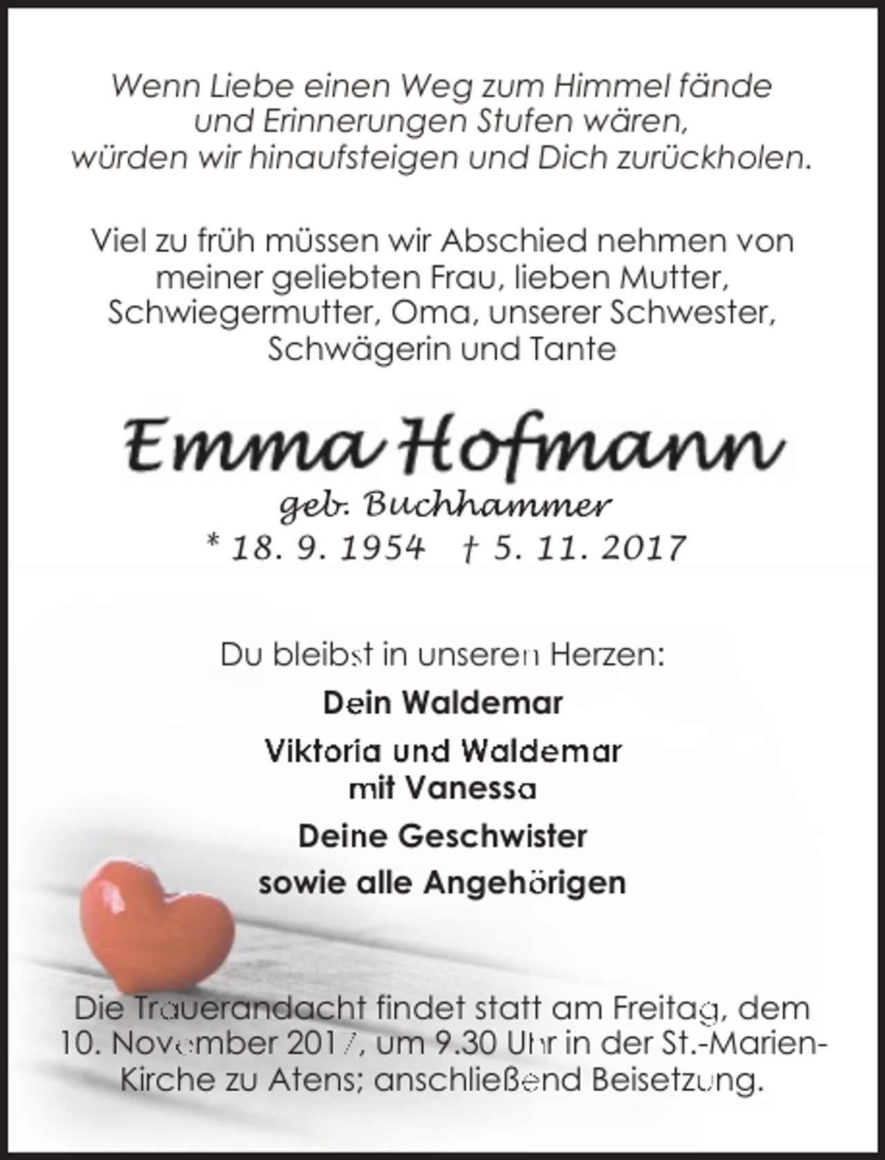 <p>Wenn Liebe einen Weg zum Himmel fände<br />und Erinnerungen Stufen wären,<br />würden wir hinaufsteigen und Dich zurückholen.<br />Viel zu früh müssen wir Abschied nehmen von<br />meiner geliebten Frau, lieben Mutter,<br />Schwiegermutter, Oma, unserer Schwester,<br />Schwägerin und Tante</p><p>geb. Buc<br />ge<br />uchhammer<br />* 18. 9. 1954 † 5. 11. 2017<br />Du bleibsst in unseren<br />n Herzen:<br />De<br />ein Waldemar<br />Viktoria und Waldemar<br />mit Vanessa<br />a<br />Dein<br />ne Geschwiister<br />sowie alle Angehö<br />örigen</p><p>Die Tra<br />auerandacht findet statt am Freitag<br />g, dem<br />ember 201, um 9.30 Uh<br />hr in der St.-Marien10. Nove<br />end Beisetzu<br />ung.<br />Kirche zu Atens; anschließe</p>