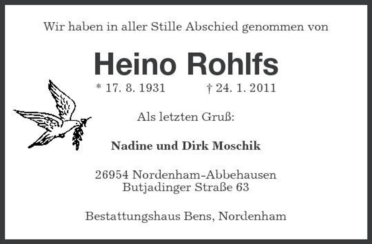 <p>Wir haben in aller Stille Abschied genommen von</p><p>Heino Rohlfs<br />* 17. 8. 1931 † 24. 1. 2011 Als letzten Gruß: Nadine und Dirk Moschik 26954 Nordenham-Abbehausen Butjadinger Straße 63 Bestattungshaus Bens, Nordenham</p>