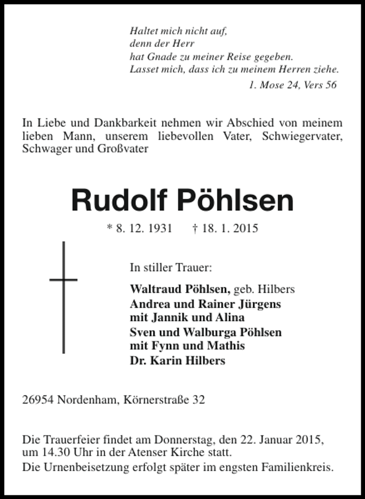 <p>Haltet mich nicht auf,<br />denn der Herr<br />hat Gnade zu meiner Reise gegeben.<br />Lasset mich, dass ich zu meinem Herren ziehe.<br />1. Mose 24, Vers 56</p><p>In Liebe und Dankbarkeit nehmen wir Abschied von meinem<br />lieben Mann, unserem liebevollen Vater, Schwiegervater,<br />Schwager und Großvater</p><p>Rudolf Pöhlsen<br />* 8. 12. 1931</p><p>† 18. 1. 2015</p><p>In stiller Trauer:<br />Waltraud Pöhlsen, geb. Hilbers<br />Andrea und Rainer Jürgens<br />mit Jannik und Alina<br />Sven und Walburga Pöhlsen<br />mit Fynn und Mathis<br />Dr. Karin Hilbers<br />26954 Nordenham, Körnerstraße 32<br />Die Trauerfeier findet am Donnerstag, den 22. Januar 2015,<br />um 14.30 Uhr in der Atenser Kirche statt.<br />Die Urnenbeisetzung erfolgt später im engsten Familienkreis.</p>