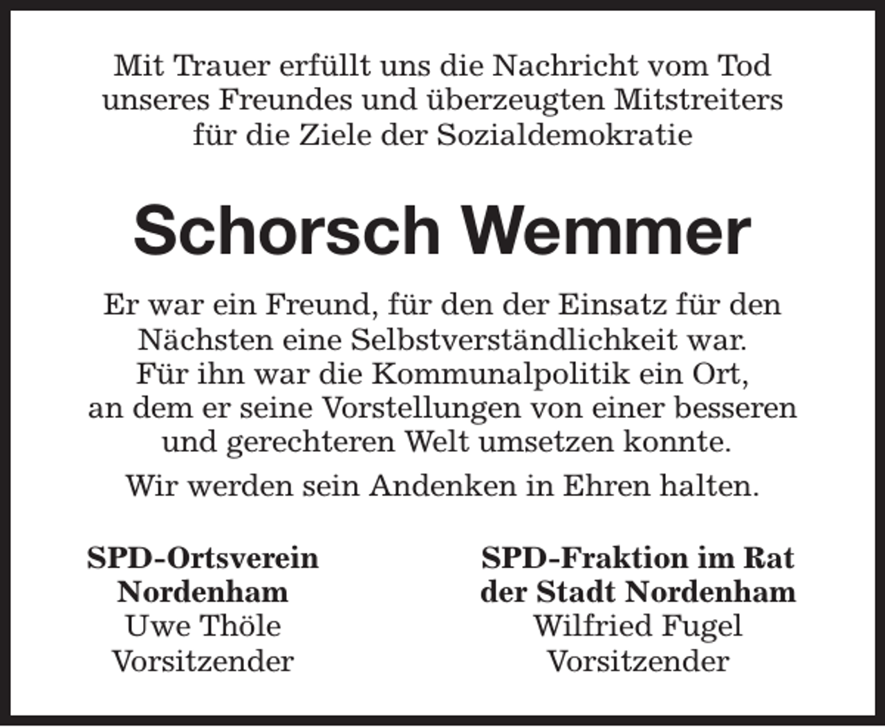 <p>Mit Trauer erfüllt uns die Nachricht vom Tod<br />unseres Freundes und überzeugten Mitstreiters<br />für die Ziele der Sozialdemokratie</p><p>Schorsch Wemmer<br />Er war ein Freund, für den der Einsatz für den<br />Nächsten eine Selbstverständlichkeit war.<br />Für ihn war die Kommunalpolitik ein Ort,<br />an dem er seine Vorstellungen von einer besseren<br />und gerechteren Welt umsetzen konnte.<br />Wir werden sein Andenken in Ehren halten.<br />SPD-Ortsverein<br />Nordenham<br />Uwe Thöle<br />Vorsitzender</p><p>SPD-Fraktion im Rat<br />der Stadt Nordenham<br />Wilfried Fugel<br />Vorsitzender</p>