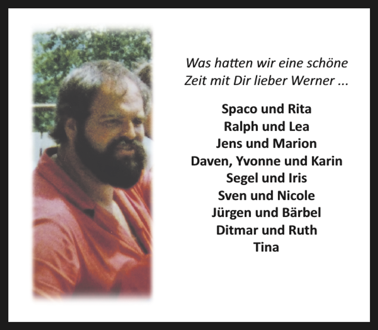 <p>Was ha�en wir eine schöne<br />Zeit mit Dir lieber Werner ...<br />Spaco und Rita<br />Ralph und Lea<br />Jens und Marion<br />Daven, Yvonne und Karin<br />Segel und Iris<br />Sven und Nicole<br />Jürgen und Bärbel<br />Ditmar und Ruth<br />Tina</p>