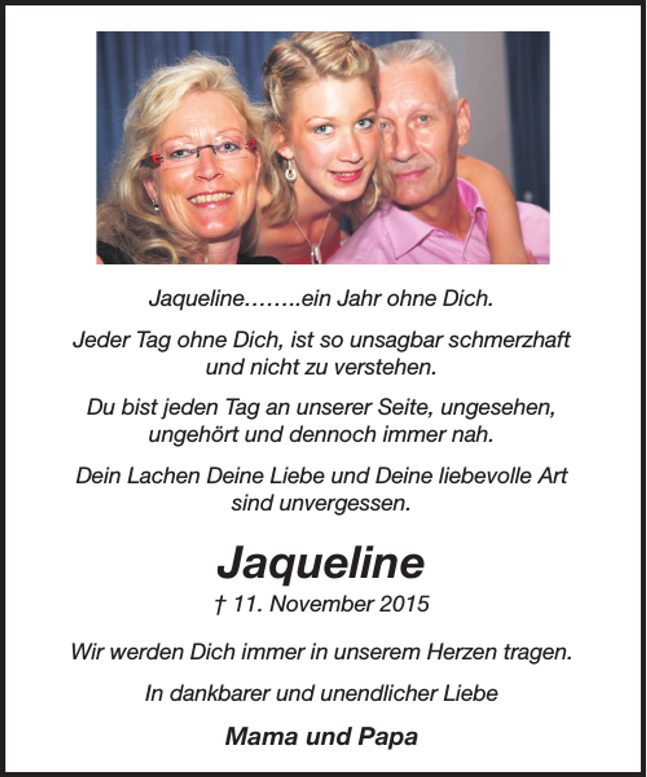 <p>Jaqueline……..ein Jahr ohne Dich.<br />Jeder Tag ohne Dich, ist so unsagbar schmerzhaft<br />und nicht zu verstehen.<br />Du bist jeden Tag an unserer Seite, ungesehen,<br />ungehört und dennoch immer nah.<br />Dein Lachen Deine Liebe und Deine liebevolle Art<br />sind unvergessen.</p><p>Jaqueline</p><p>† 11. November 2015<br />Wir werden Dich immer in unserem Herzen tragen.<br />In dankbarer und unendlicher Liebe</p><p>Mama und Papa</p>