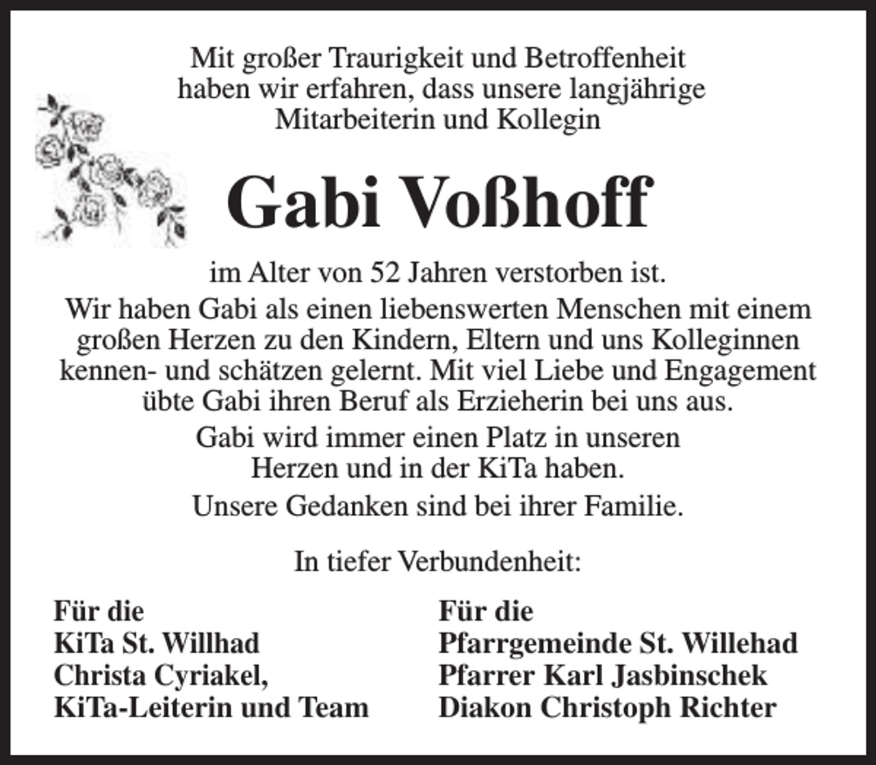 <p>Mit großer Traurigkeit und Betroffenheit<br />haben wir erfahren, dass unsere langjährige<br />Mitarbeiterin und Kollegin</p><p>Gabi Voßhoff<br />im Alter von 52 Jahren verstorben ist.<br />Wir haben Gabi als einen liebenswerten Menschen mit einem<br />großen Herzen zu den Kindern, Eltern und uns Kolleginnen<br />kennen- und schätzen gelernt. Mit viel Liebe und Engagement<br />übte Gabi ihren Beruf als Erzieherin bei uns aus.<br />Gabi wird immer einen Platz in unseren<br />Herzen und in der KiTa haben.<br />Unsere Gedanken sind bei ihrer Familie.<br />In tiefer Verbundenheit:<br />Für die<br />KiTa St. Willhad<br />Christa Cyriakel,<br />KiTa-Leiterin und Team</p><p>Für die<br />Pfarrgemeinde St. Willehad<br />Pfarrer Karl Jasbinschek<br />Diakon Christoph Richter</p>