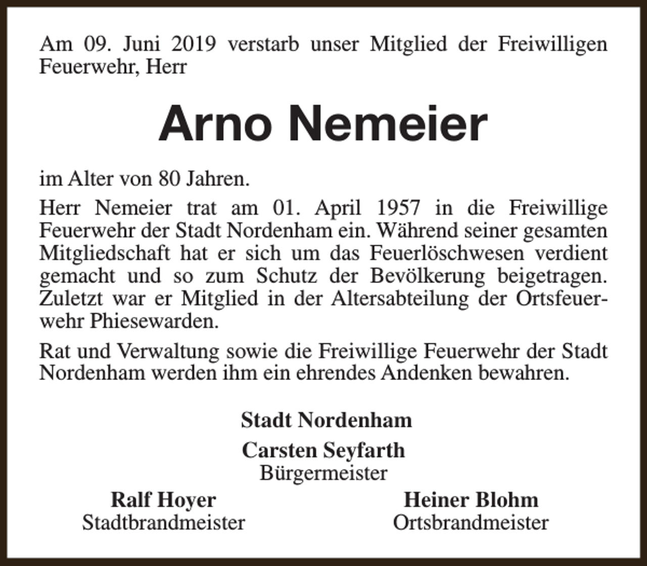 <p>Am 09. Juni 2019 verstarb unser Mitglied der Freiwilligen<br />Feuerwehr, Herr</p><p>Arno Nemeier<br />im Alter von 80 Jahren.<br />Herr Nemeier trat am 01. April 1957 in die Freiwillige<br />Feuerwehr der Stadt Nordenham ein. Während seiner gesamten<br />Mitgliedschaft hat er sich um das Feuerlöschwesen verdient<br />gemacht und so zum Schutz der Bevölkerung beigetragen.<br />Zuletzt war er Mitglied in der Altersabteilung der Ortsfeuerwehr Phiesewarden.<br />Rat und Verwaltung sowie die Freiwillige Feuerwehr der Stadt<br />Nordenham werden ihm ein ehrendes Andenken bewahren.<br />Stadt Nordenham<br />Carsten Seyfarth<br />Bürgermeister<br />Ralf Hoyer<br />Heiner Blohm<br />Stadtbrandmeister<br />Ortsbrandmeister</p>