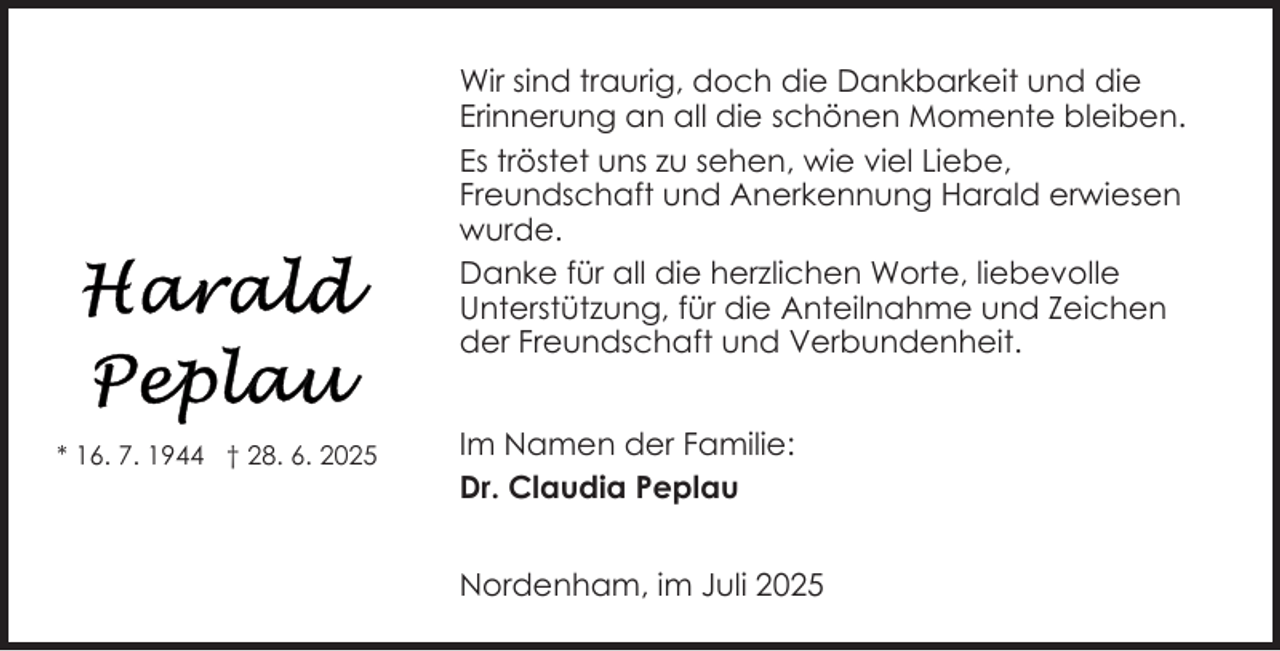 <p>Wir sind traurig, doch die Dankbarkeit und die<br />Erinnerung an all die schönen Momente bleiben.<br />Es tröstet uns zu sehen, wie viel Liebe,<br />Freundschaft und Anerkennung Harald erwiesen<br />wurde.<br />Danke für all die herzlichen Worte, liebevolle<br />Unterstützung, für die Anteilnahme und Zeichen<br />der Freundschaft und Verbundenheit.<br />* 16. 7. 1944 † 28. 6. 2025</p><p>Im Namen der Familie:<br />Dr. Claudia Peplau<br />Nordenham, im Juli 2025</p>
