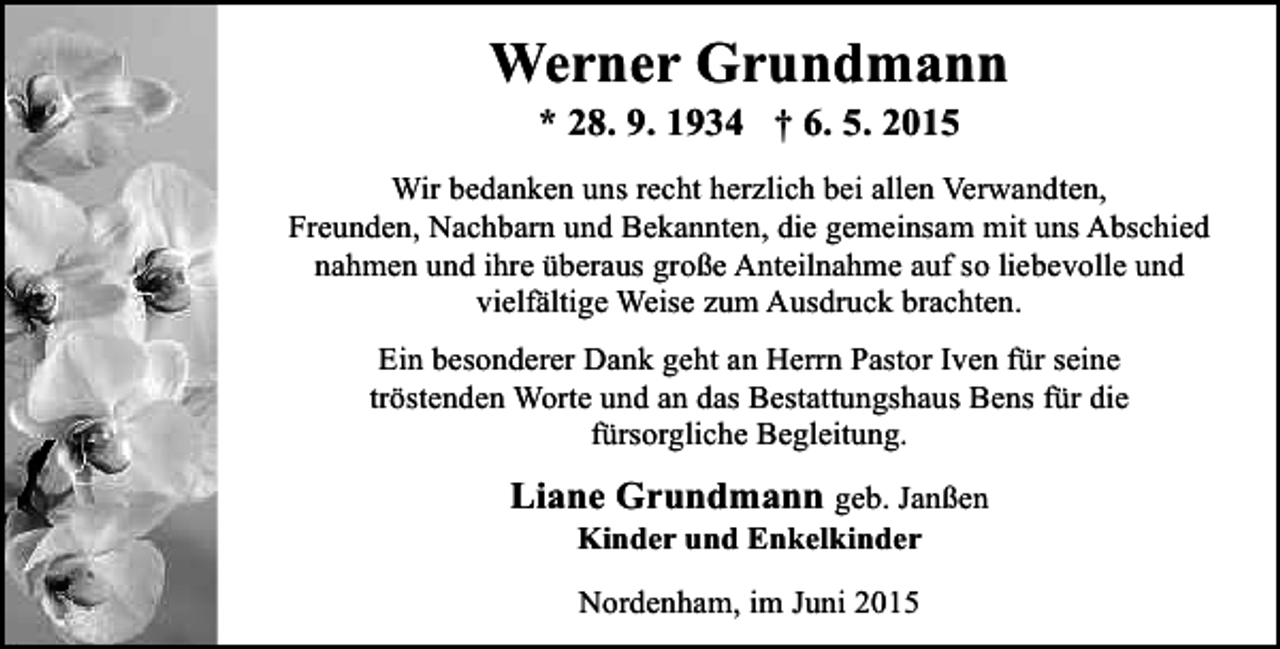 <p>Werner Grundmann<br />* 28. 9. 1934 † 6. 5. 2015</p><p>Wir bedanken uns recht herzlich bei allen Verwandten,<br />Freunden, Nachbarn und Bekannten, die gemeinsam mit uns Abschied<br />nahmen und ihre überaus große Anteilnahme auf so liebevolle und<br />vielfältige Weise zum Ausdruck brachten.<br />Ein besonderer Dank geht an Herrn Pastor Iven für seine<br />tröstenden Worte und an das Bestattungshaus Bens für die<br />fürsorgliche Begleitung.</p><p>Liane Grundmann geb. Janßen<br />Kinder und Enkelkinder<br />Nordenham, im Juni 2015</p>