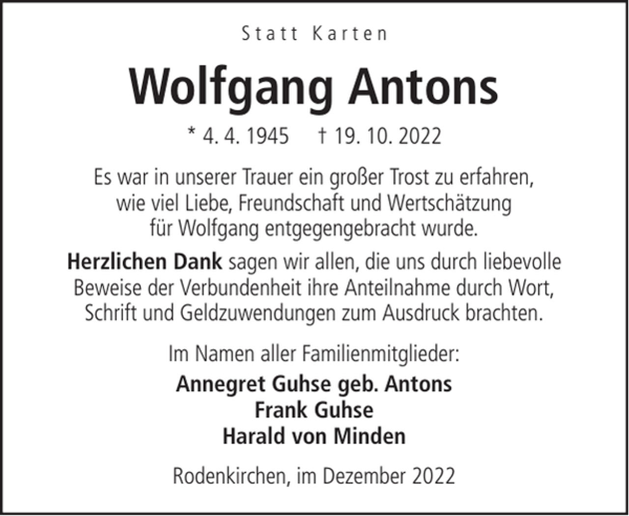 <p>Statt Karten</p><p>Wolfgang Antons<br />* 4. 4. 1945</p><p>† 19. 10. 2022</p><p>Es war in unserer Trauer ein großer Trost zu erfahren,<br />wie viel Liebe, Freundschaft und Wertschätzung<br />für Wolfgang entgegengebracht wurde.<br />Herzlichen Dank sagen wir allen, die uns durch liebevolle<br />Beweise der Verbundenheit ihre Anteilnahme durch Wort,<br />Schrift und Geldzuwendungen zum Ausdruck brachten.<br />Im Namen aller Familienmitglieder:<br />Annegret Guhse geb. Antons<br />Frank Guhse<br />Harald von Minden<br />Rodenkirchen, im Dezember 2022</p>