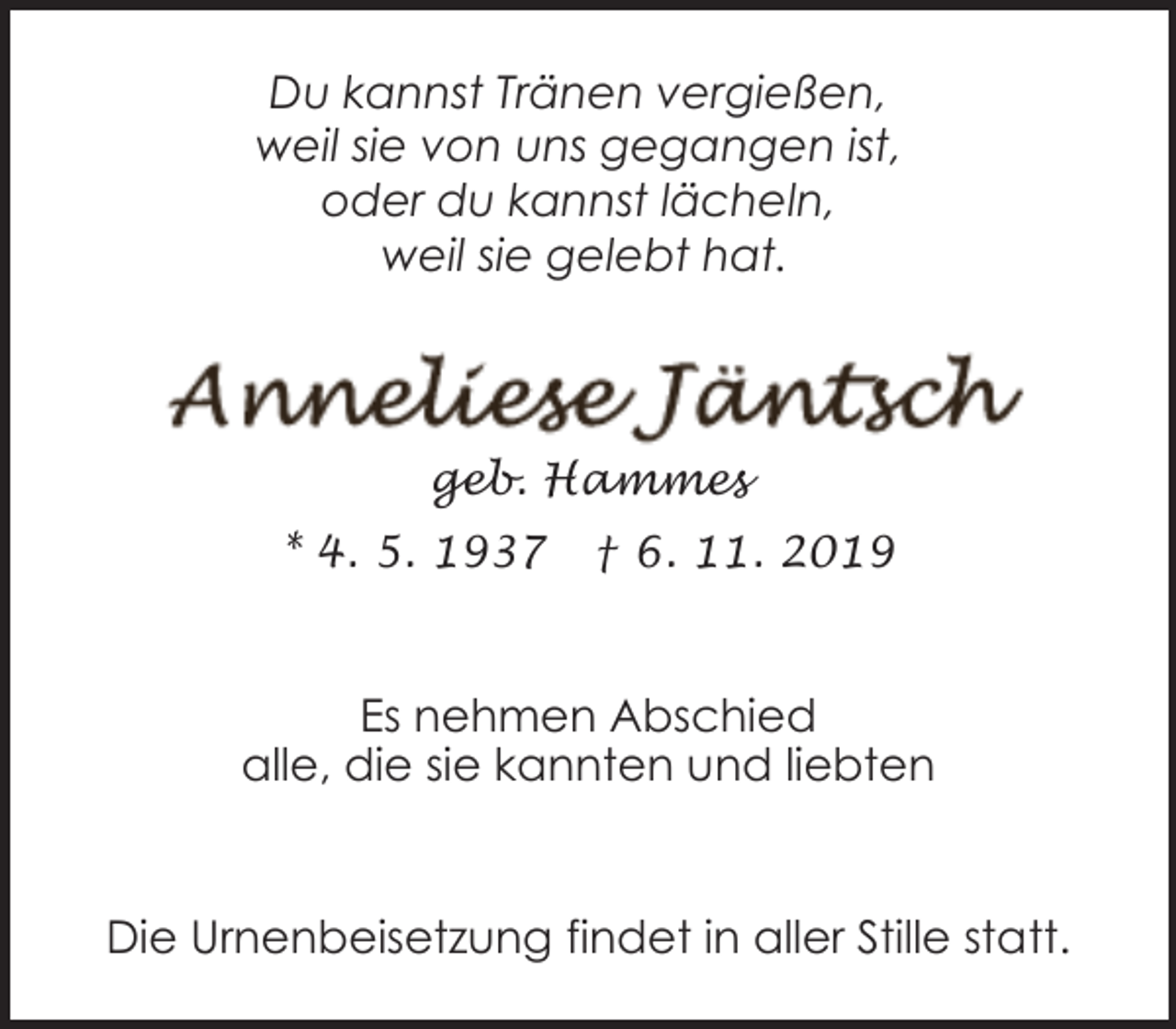 <p>Du kannst Tränen vergießen,<br />weil sie von uns gegangen ist,<br />oder du kannst lächeln,<br />weil sie gelebt hat.</p><p>geb. Hammes<br />* 4. 5. 1937</p><p>† 6. 11. 2019</p><p>Es nehmen Abschied<br />alle, die sie kannten und liebten<br />Die Urnenbeisetzung findet in aller Stille statt.</p>