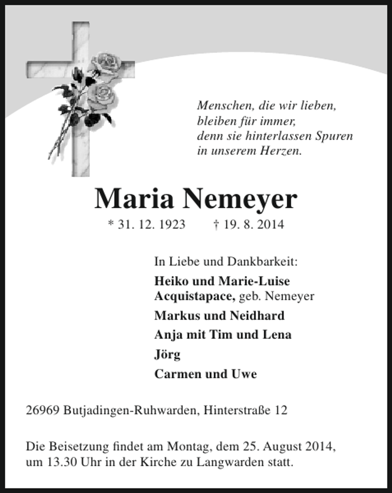 <p>Menschen, die wir lieben,<br />bleiben für immer,<br />denn sie hinterlassen Spuren<br />in unserem Herzen.</p><p>Maria Nemeyer<br />* 31. 12. 1923</p><p>† 19. 8. 2014</p><p>In Liebe und Dankbarkeit:<br />Heiko und Marie-Luise<br />Acquistapace, geb. Nemeyer<br />Markus und Neidhard<br />Anja mit Tim und Lena<br />Jörg<br />Carmen und Uwe<br />26969 Butjadingen-Ruhwarden, Hinterstraße 12<br />Die Beisetzung findet am Montag, dem 25. August 2014,<br />um 13.30 Uhr in der Kirche zu Langwarden statt.</p>