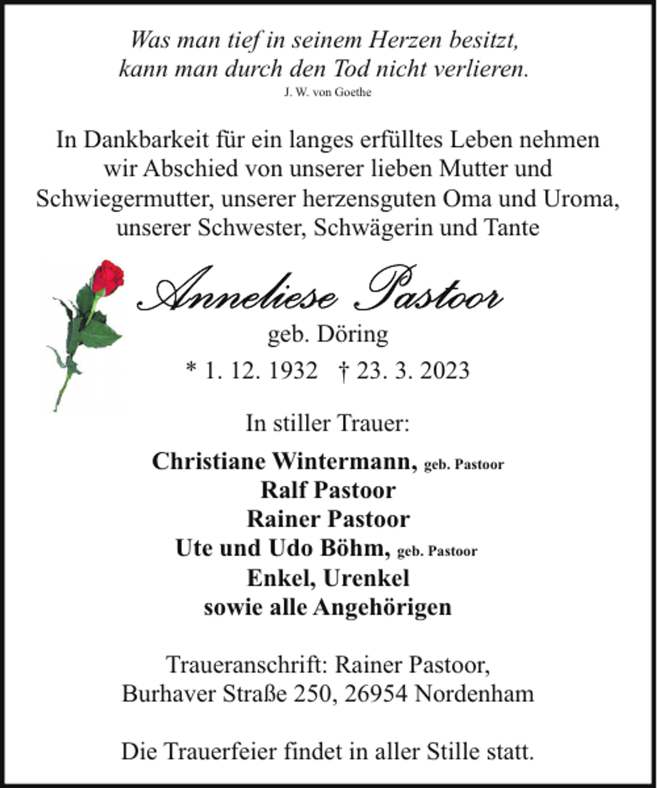 <p>Was man tief in seinem Herzen besitzt,<br />kann man durch den Tod nicht verlieren.<br />J. W. von Goethe</p><p>In Dankbarkeit für ein langes erfülltes Leben nehmen<br />wir Abschied von unserer lieben Mutter und<br />Schwiegermutter, unserer herzensguten Oma und Uroma,<br />unserer Schwester, Schwägerin und Tante</p><p>geb. Döring<br />* 1. 12. 1932 † 23. 3. 2023<br />In stiller Trauer:<br />Christiane Wintermann, geb. Pastoor<br />Ralf Pastoor<br />Rainer Pastoor<br />Ute und Udo Böhm, geb. Pastoor<br />Enkel, Urenkel<br />sowie alle Angehörigen<br />Traueranschrift: Rainer Pastoor,<br />Burhaver Straße 250, 26954 Nordenham<br />Die Trauerfeier findet in aller Stille statt.</p>