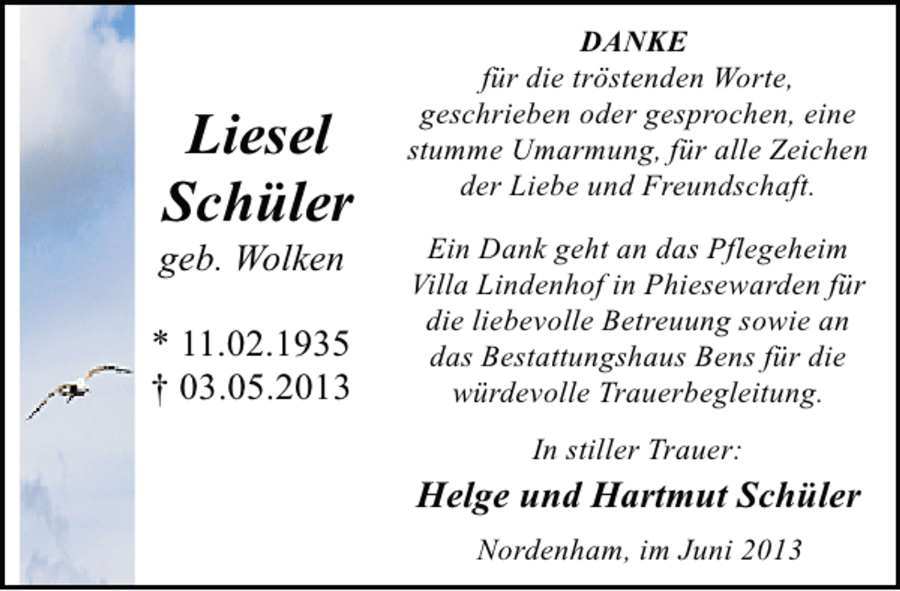 <p>Liesel<br />Schüler</p><p>geb. Wolken</p><p>* 11.02.1935<br />† 03.05.2013</p><p>DANKE<br />für die tröstenden Worte,<br />geschrieben oder gesprochen, eine<br />stumme Umarmung, für alle Zeichen<br />der Liebe und Freundschaft.<br />Ein Dank geht an das Pflegeheim<br />Villa Lindenhof in Phiesewarden für<br />die liebevolle Betreuung sowie an<br />das Bestattungshaus Bens für die<br />würdevolle Trauerbegleitung.<br />In stiller Trauer:</p><p>Helge und Hartmut Schüler<br />Nordenham, im Juni 2013</p>