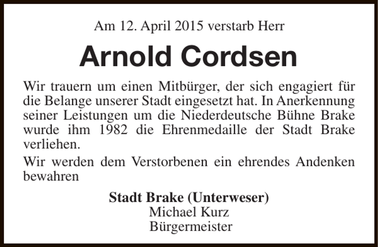 <p>Am 12. April 2015 verstarb Herr</p><p>Arnold Cordsen<br />Wir trauern um einen Mitbürger, der sich engagiert für<br />die Belange unserer Stadt eingesetzt hat. In Anerkennung<br />seiner Leistungen um die Niederdeutsche Bühne Brake<br />wurde ihm 1982 die Ehrenmedaille der Stadt Brake<br />verliehen.<br />Wir werden dem Verstorbenen ein ehrendes Andenken<br />bewahren<br />Stadt Brake (Unterweser)<br />Michael Kurz<br />Bürgermeister</p>