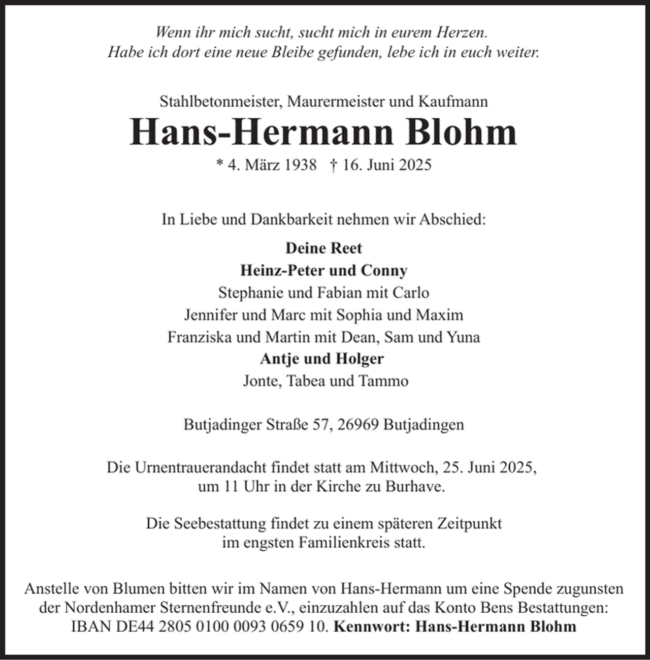 <p>Wenn ihr mich sucht, sucht mich in eurem Herzen.<br />Habe ich dort eine neue Bleibe gefunden, lebe ich in euch weiter.<br />Stahlbetonmeister, Maurermeister und Kaufmann</p><p>Hans-Hermann Blohm<br />* 4. März 1938 † 16. Juni 2025</p><p>In Liebe und Dankbarkeit nehmen wir Abschied:<br />Deine Reet<br />Heinz-Peter und Conny<br />Stephanie und Fabian mit Carlo<br />Jennifer und Marc mit Sophia und Maxim<br />Franziska und Martin mit Dean, Sam und Yuna<br />Antje und Holger<br />Jonte, Tabea und Tammo<br />Butjadinger Straße 57, 26969 Butjadingen<br />Die Urnentrauerandacht findet statt am Mittwoch, 25. Juni 2025,<br />um 11 Uhr in der Kirche zu Burhave.<br />Die Seebestattung findet zu einem späteren Zeitpunkt<br />im engsten Familienkreis statt.<br />Anstelle von Blumen bitten wir im Namen von Hans-Hermann um eine Spende zugunsten<br />der Nordenhamer Sternenfreunde e.V., einzuzahlen auf das Konto Bens Bestattungen:<br />IBAN DE44 2805 0193 0659 10. Kennwort: Hans-Hermann Blohm</p>