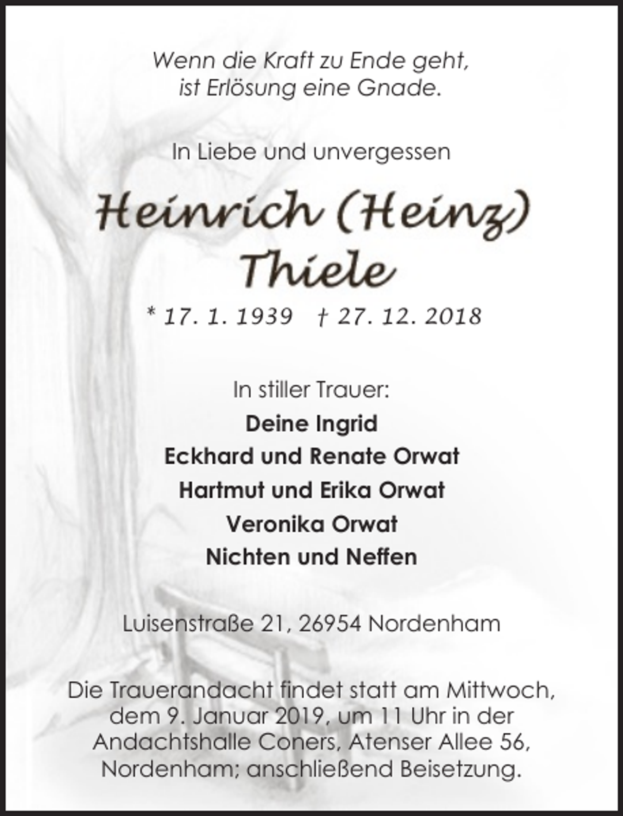 <p>Wenn die Kraft zu Ende geht,<br />ist Erlösung eine Gnade.<br />In Liebe und unvergessen</p><p>* 17. 1. 1939</p><p>† 27. 12. 2018</p><p>In stiller Trauer:<br />Deine Ingrid<br />Eckhard und Renate Orwat<br />Hartmut und Erika Orwat<br />Veronika Orwat<br />Nichten und Neffen<br />Luisenstraße 21, 26954 Nordenham<br />Die Trauerandacht findet statt am Mittwoch,<br />dem 9. Januar 2019, um 11 Uhr in der<br />Andachtshalle Coners, Atenser Allee 56,<br />Nordenham; anschließend Beisetzung.</p>