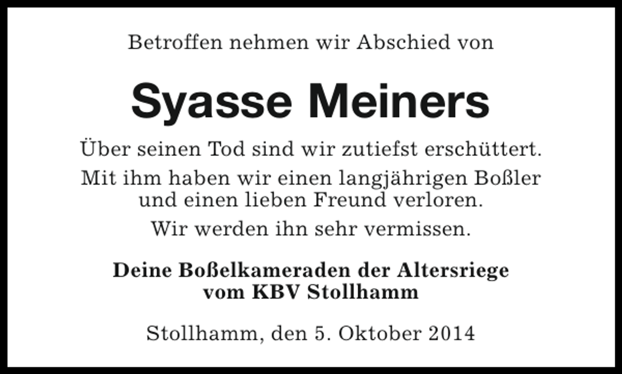 <p>Betroffen nehmen wir Abschied von</p><p>Syasse Meiners<br />Über seinen Tod sind wir zutiefst erschüttert.<br />Mit ihm haben wir einen langjährigen Boßler<br />und einen lieben Freund verloren.<br />Wir werden ihn sehr vermissen.<br />Deine Boßelkameraden der Altersriege<br />vom KBV Stollhamm<br />Stollhamm, den 5. Oktober 2014</p>
